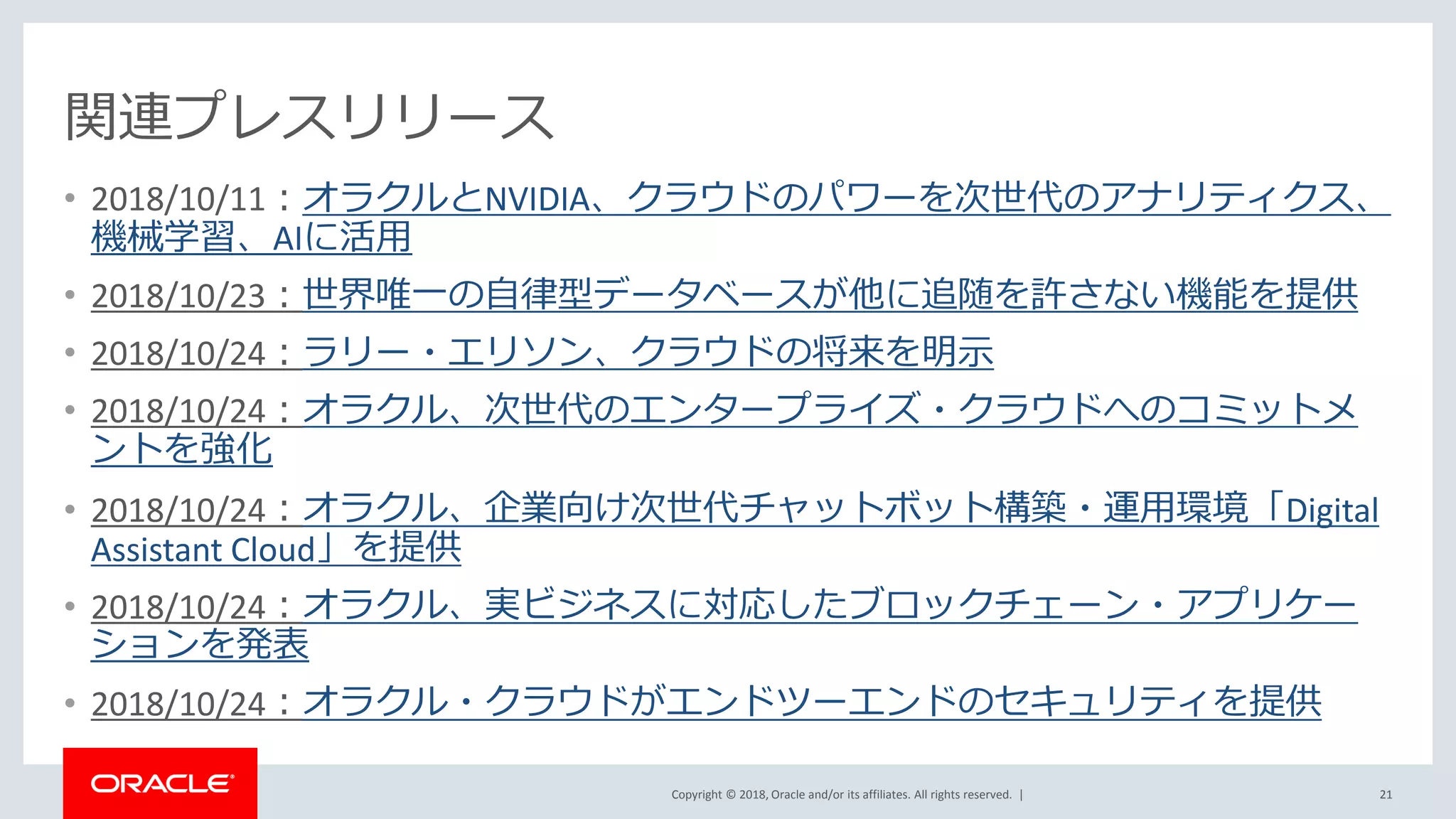 Copyright © 2018, Oracle and/or its affiliates. All rights reserved. |
関連プレスリリース
• 2018/10/11：オラクルとNVIDIA、クラウドのパワーを次世代のアナリティクス、
機械学習、AIに活用
• 2018/10/23：世界唯一の自律型データベースが他に追随を許さない機能を提供
• 2018/10/24：ラリー・エリソン、クラウドの将来を明示
• 2018/10/24：オラクル、次世代のエンタープライズ・クラウドへのコミットメ
ントを強化
• 2018/10/24：オラクル、企業向け次世代チャットボット構築・運用環境「Digital
Assistant Cloud」を提供
• 2018/10/24：オラクル、実ビジネスに対応したブロックチェーン・アプリケー
ションを発表
• 2018/10/24：オラクル・クラウドがエンドツーエンドのセキュリティを提供
21
 
