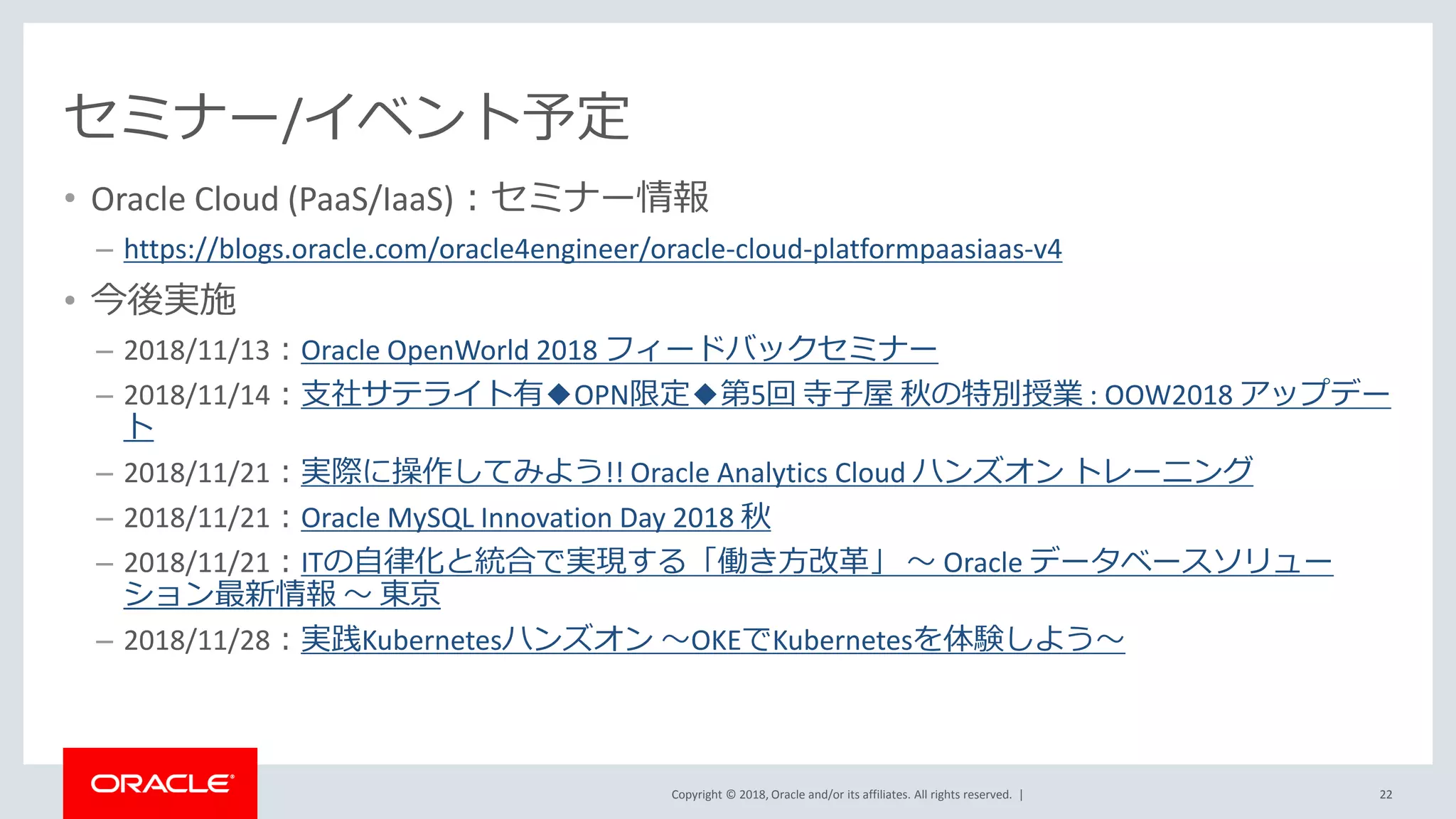 Copyright © 2018, Oracle and/or its affiliates. All rights reserved. |
セミナー/イベント予定
• Oracle Cloud (PaaS/IaaS)：セミナー情報
– https://blogs.oracle.com/oracle4engineer/oracle-cloud-platformpaasiaas-v4
• 今後実施
– 2018/11/13：Oracle OpenWorld 2018 フィードバックセミナー
– 2018/11/14：支社サテライト有◆OPN限定◆第5回 寺子屋 秋の特別授業 : OOW2018 アップデー
ト
– 2018/11/21：実際に操作してみよう!! Oracle Analytics Cloud ハンズオン トレーニング
– 2018/11/21：Oracle MySQL Innovation Day 2018 秋
– 2018/11/21：ITの自律化と統合で実現する「働き方改革」 ～ Oracle データベースソリュー
ション最新情報 ～ 東京
– 2018/11/28：実践Kubernetesハンズオン ～OKEでKubernetesを体験しよう～
22
 