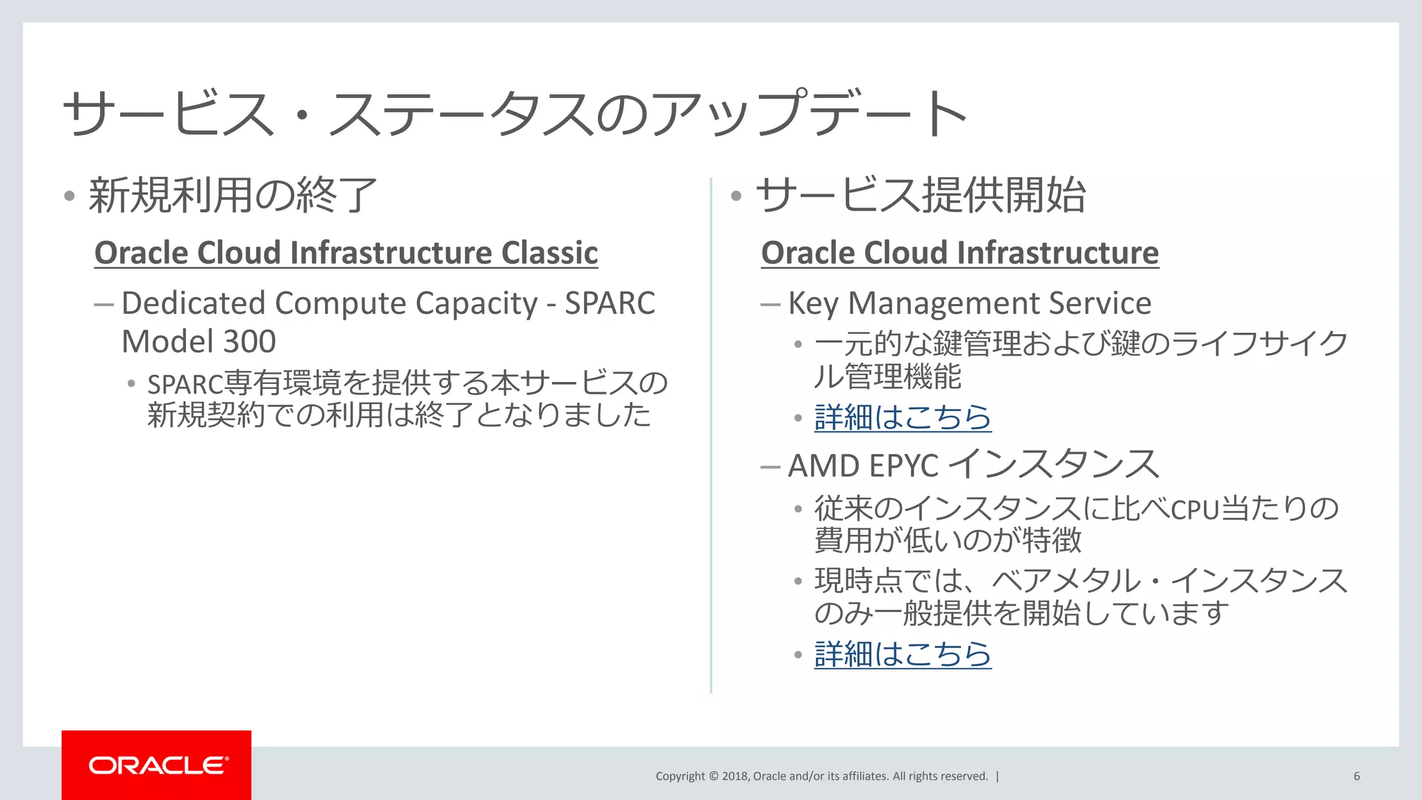 Copyright © 2018, Oracle and/or its affiliates. All rights reserved. |
• 新規利用の終了
Oracle Cloud Infrastructure Classic
– Dedicated Compute Capacity - SPARC
Model 300
• SPARC専有環境を提供する本サービスの
新規契約での利用は終了となりました
• サービス提供開始
Oracle Cloud Infrastructure
– Key Management Service
• 一元的な鍵管理および鍵のライフサイク
ル管理機能
• 詳細はこちら
– AMD EPYC インスタンス
• 従来のインスタンスに比べCPU当たりの
費用が低いのが特徴
• 現時点では、ベアメタル・インスタンス
のみ一般提供を開始しています
• 詳細はこちら
6
サービス・ステータスのアップデート
 