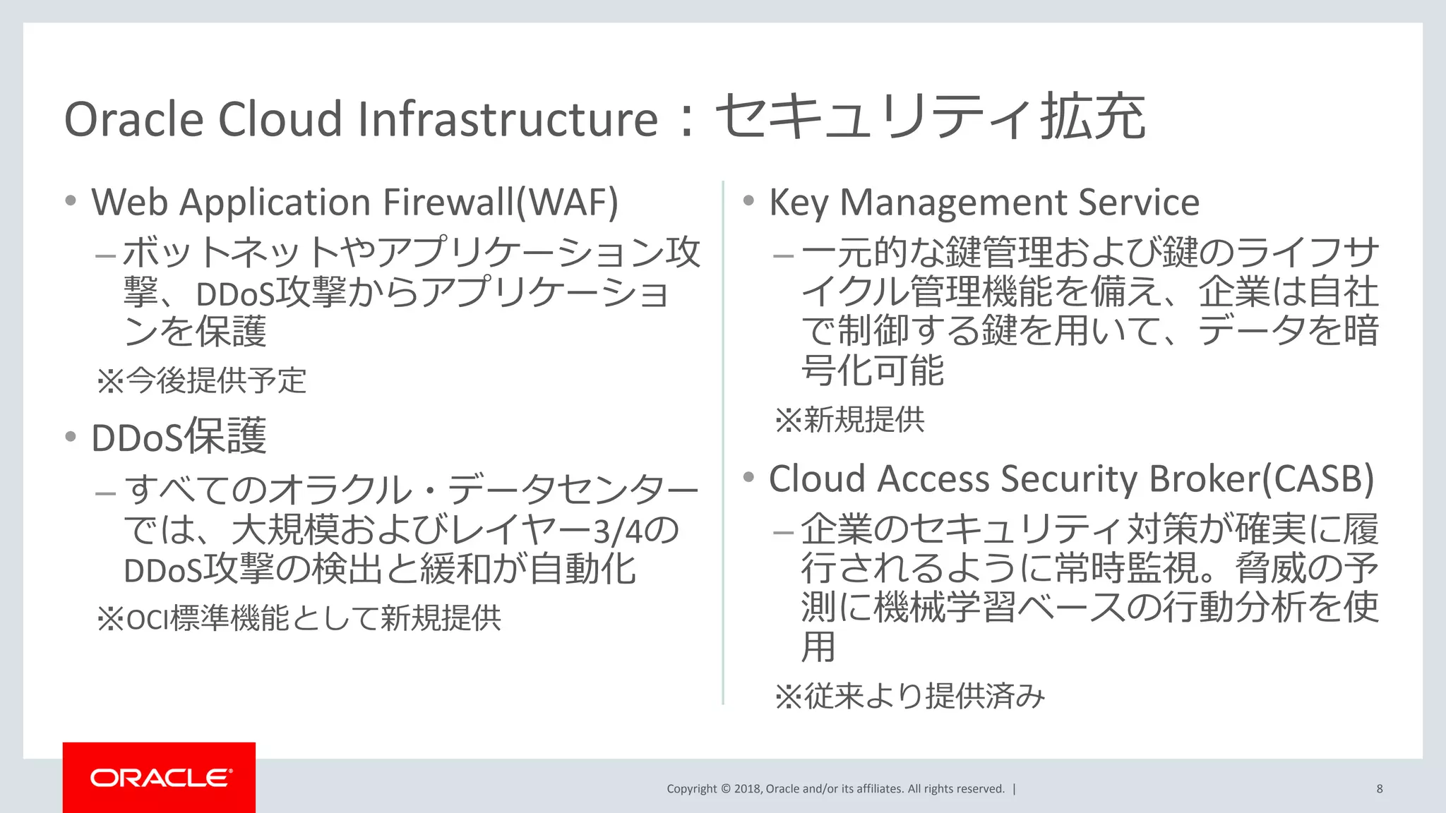 Copyright © 2018, Oracle and/or its affiliates. All rights reserved. |
• Web Application Firewall(WAF)
– ボットネットやアプリケーション攻
撃、DDoS攻撃からアプリケーショ
ンを保護
※今後提供予定
• DDoS保護
– すべてのオラクル・データセンター
では、大規模およびレイヤー3/4の
DDoS攻撃の検出と緩和が自動化
※OCI標準機能として新規提供
• Key Management Service
– 一元的な鍵管理および鍵のライフサ
イクル管理機能を備え、企業は自社
で制御する鍵を用いて、データを暗
号化可能
※新規提供
• Cloud Access Security Broker(CASB)
– 企業のセキュリティ対策が確実に履
行されるように常時監視。脅威の予
測に機械学習ベースの行動分析を使
用
※従来より提供済み
8
Oracle Cloud Infrastructure：セキュリティ拡充
 