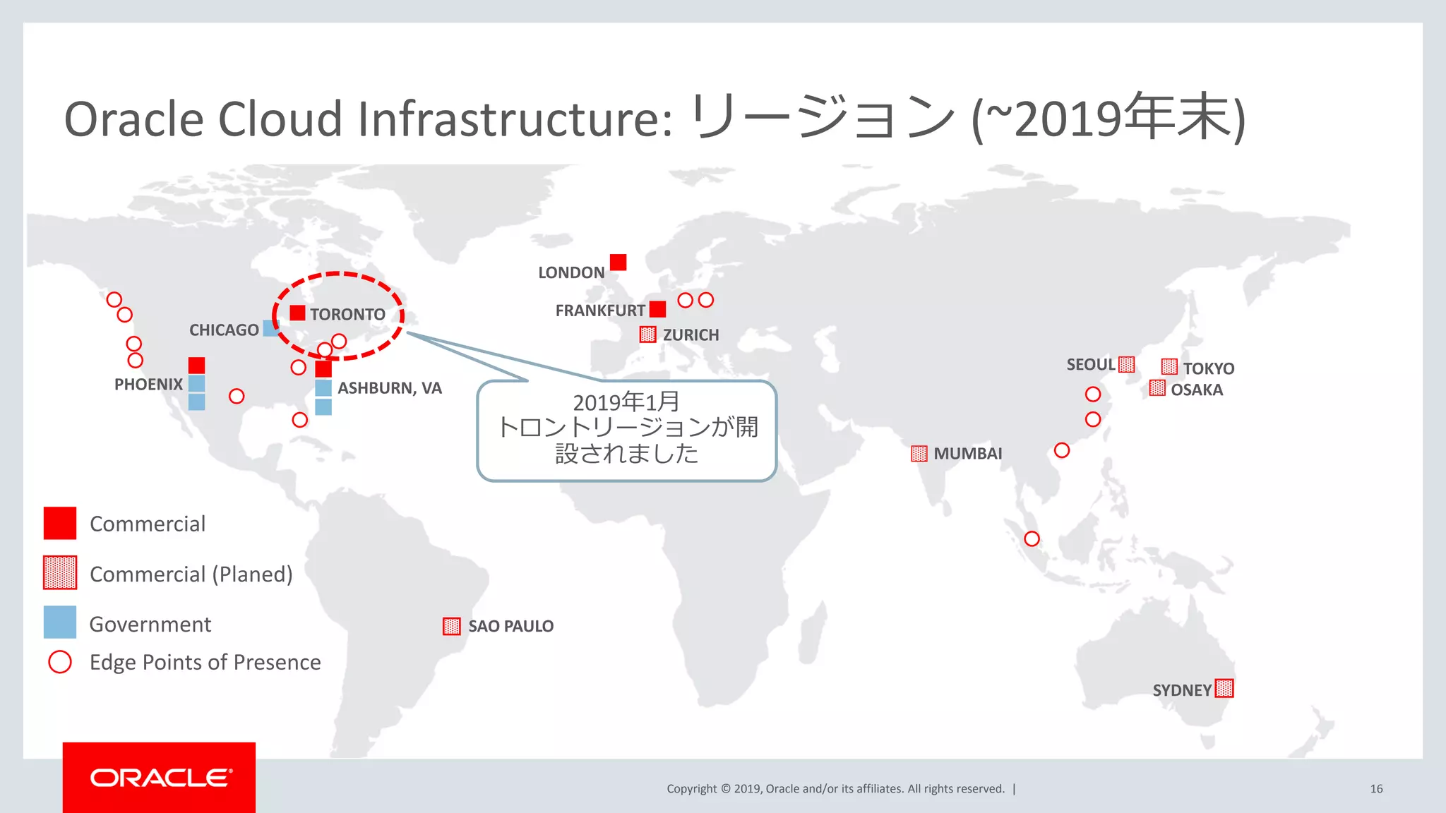 Copyright © 2019, Oracle and/or its affiliates. All rights reserved. |
LONDON
ASHBURN, VAPHOENIX
FRANKFURT
Oracle Cloud Infrastructure: リージョン (~2019年末)
Commercial
Edge Points of Presence
Government
SYDNEY
CHICAGO
TORONTO
SAO PAULO
TOKYOSEOUL
MUMBAI
ZURICH
OSAKA
16
Commercial (Planed)
2019年1月
トロントリージョンが開
設されました
 