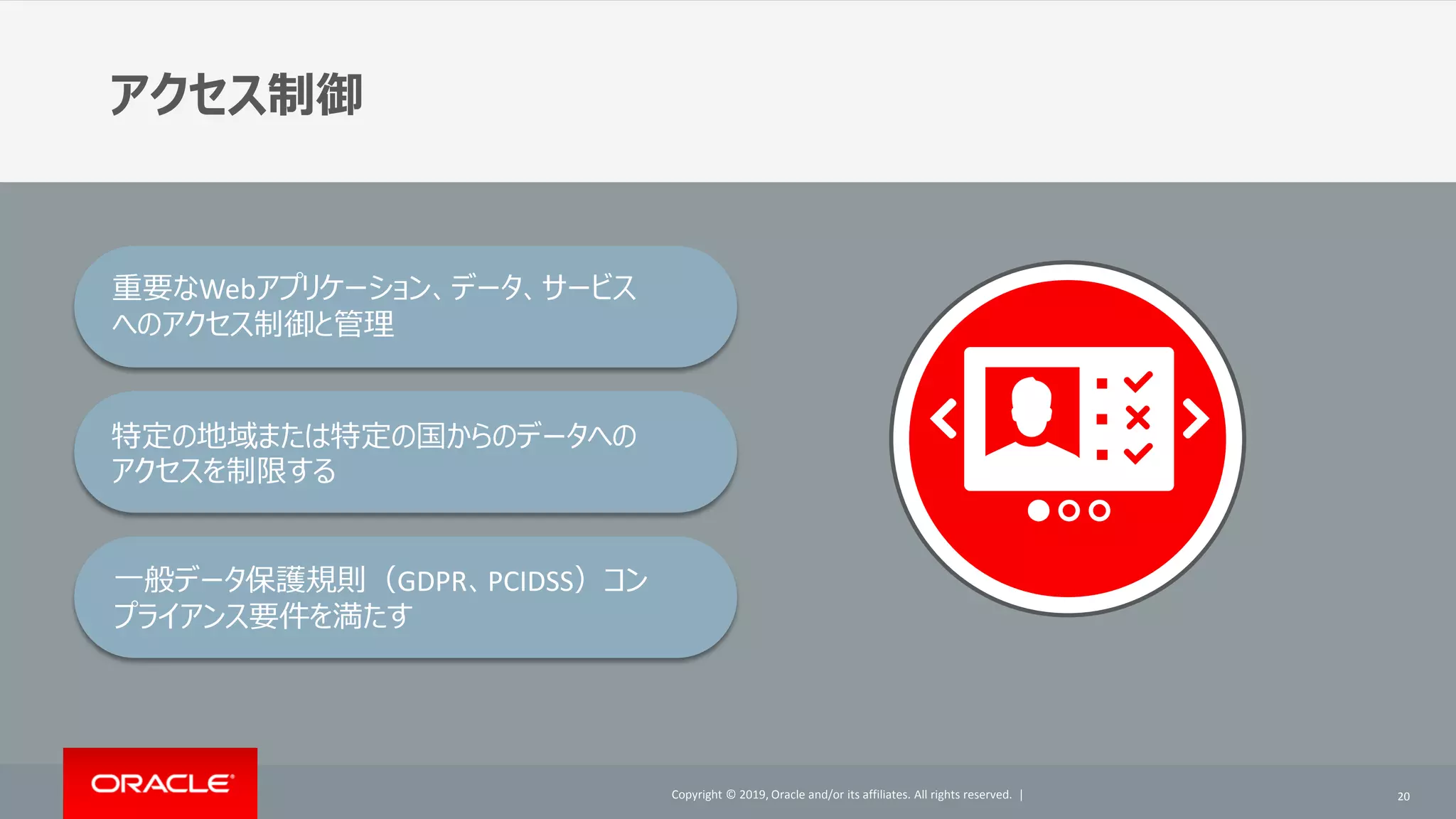 Copyright © 2019, Oracle and/or its affiliates. All rights reserved. |Copyright © 2019, Oracle and/or its affiliates. All rights reserved. |
アクセス制御
20
重要なWebアプリケーション、データ、サービス
へのアクセス制御と管理
特定の地域または特定の国からのデータへの
アクセスを制限する
一般データ保護規則（GDPR、PCIDSS）コン
プライアンス要件を満たす
 