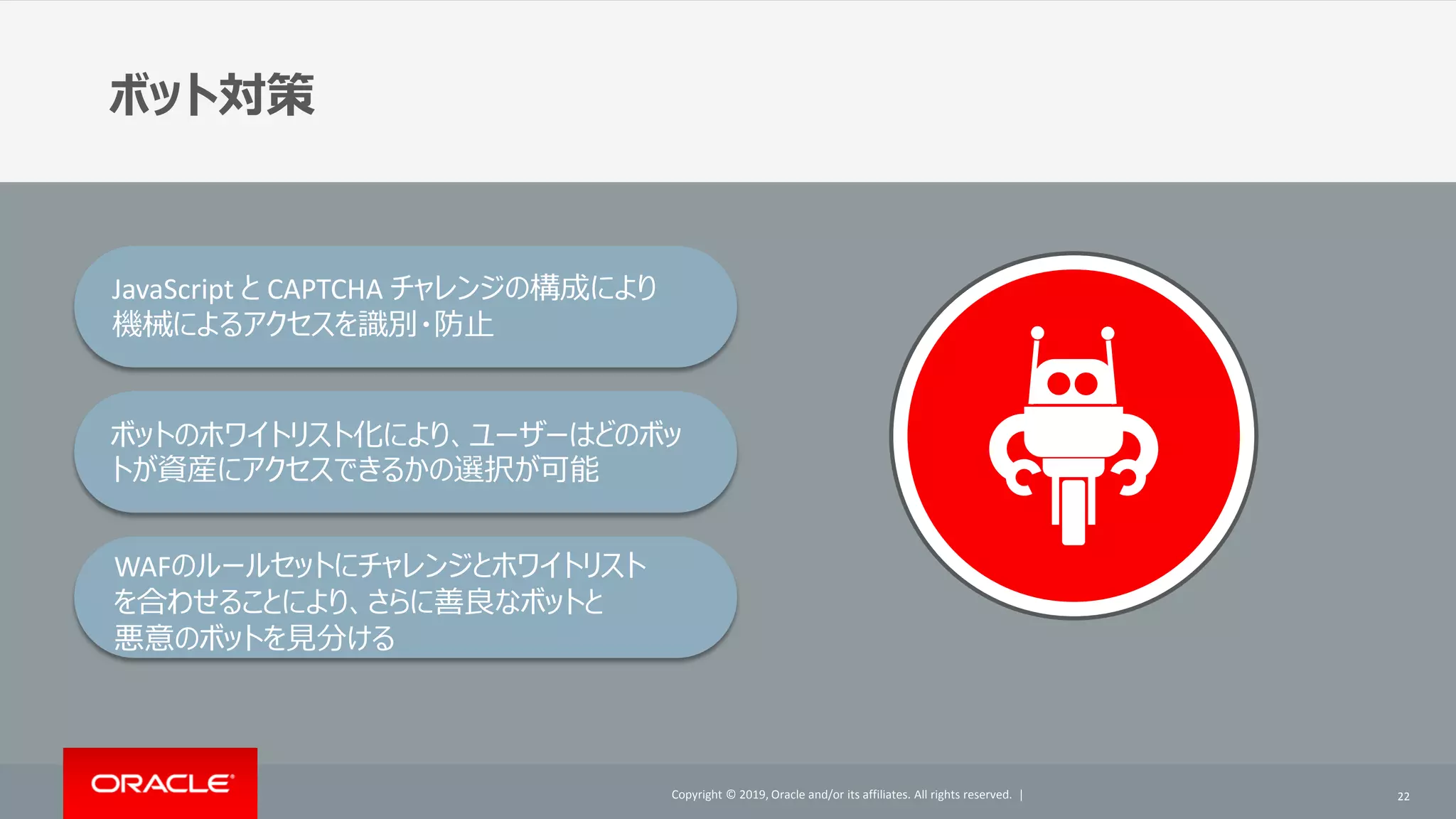 Copyright © 2019, Oracle and/or its affiliates. All rights reserved. |Copyright © 2019, Oracle and/or its affiliates. All rights reserved. |
ボット対策
22
JavaScript と CAPTCHA チャレンジの構成により
機械によるアクセスを識別・防止
ボットのホワイトリスト化により、ユーザーはどのボッ
トが資産にアクセスできるかの選択が可能
WAFのルールセットにチャレンジとホワイトリスト
を合わせることにより、さらに善良なボットと
悪意のボットを見分ける
 