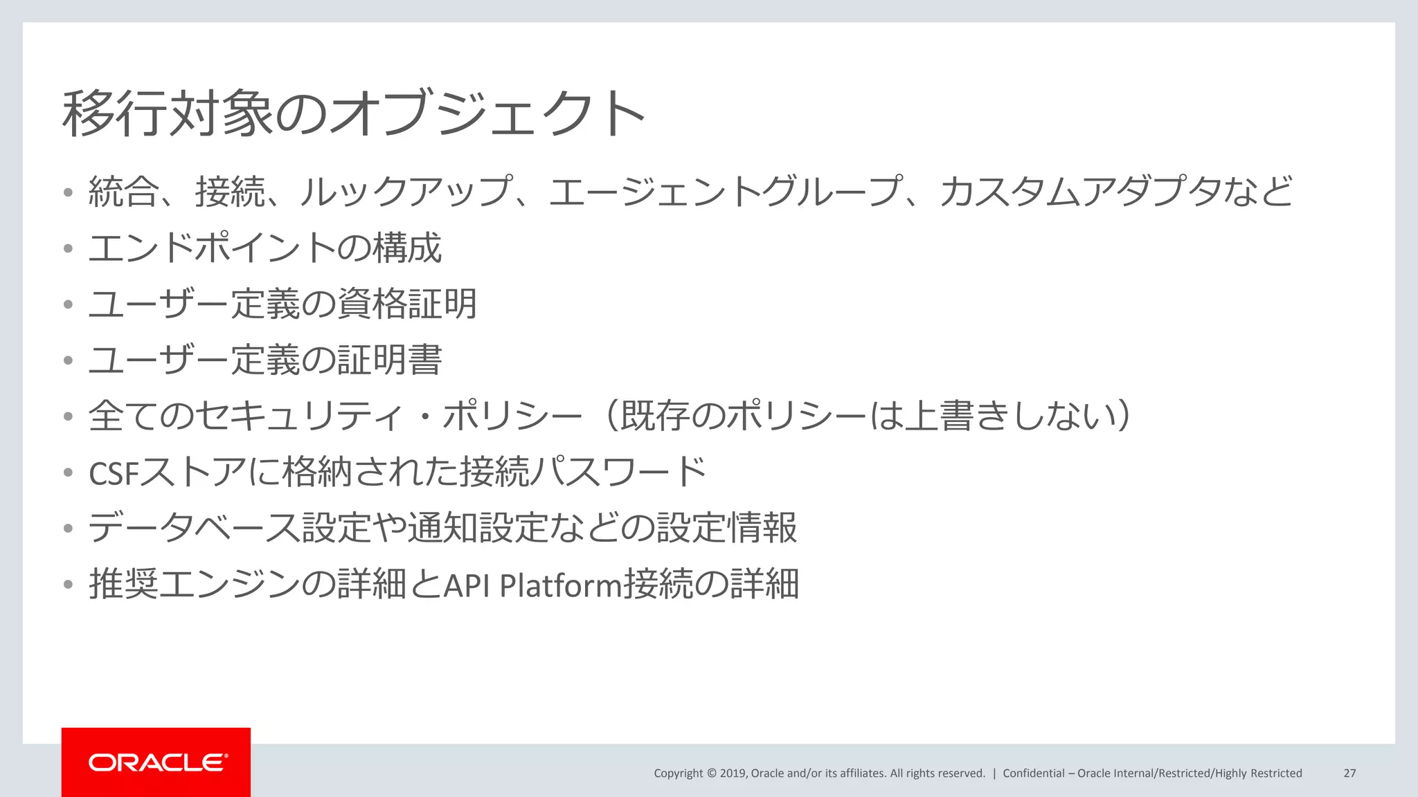 Copyright © 2019, Oracle and/or its affiliates. All rights reserved. |
移行対象のオブジェクト
• 統合、接続、ルックアップ、エージェントグループ、カスタムアダプタなど
• エンドポイントの構成
• ユーザー定義の資格証明
• ユーザー定義の証明書
• 全てのセキュリティ・ポリシー（既存のポリシーは上書きしない）
• CSFストアに格納された接続パスワード
• データベース設定や通知設定などの設定情報
• 推奨エンジンの詳細とAPI Platform接続の詳細
Confidential – Oracle Internal/Restricted/Highly Restricted 27
 