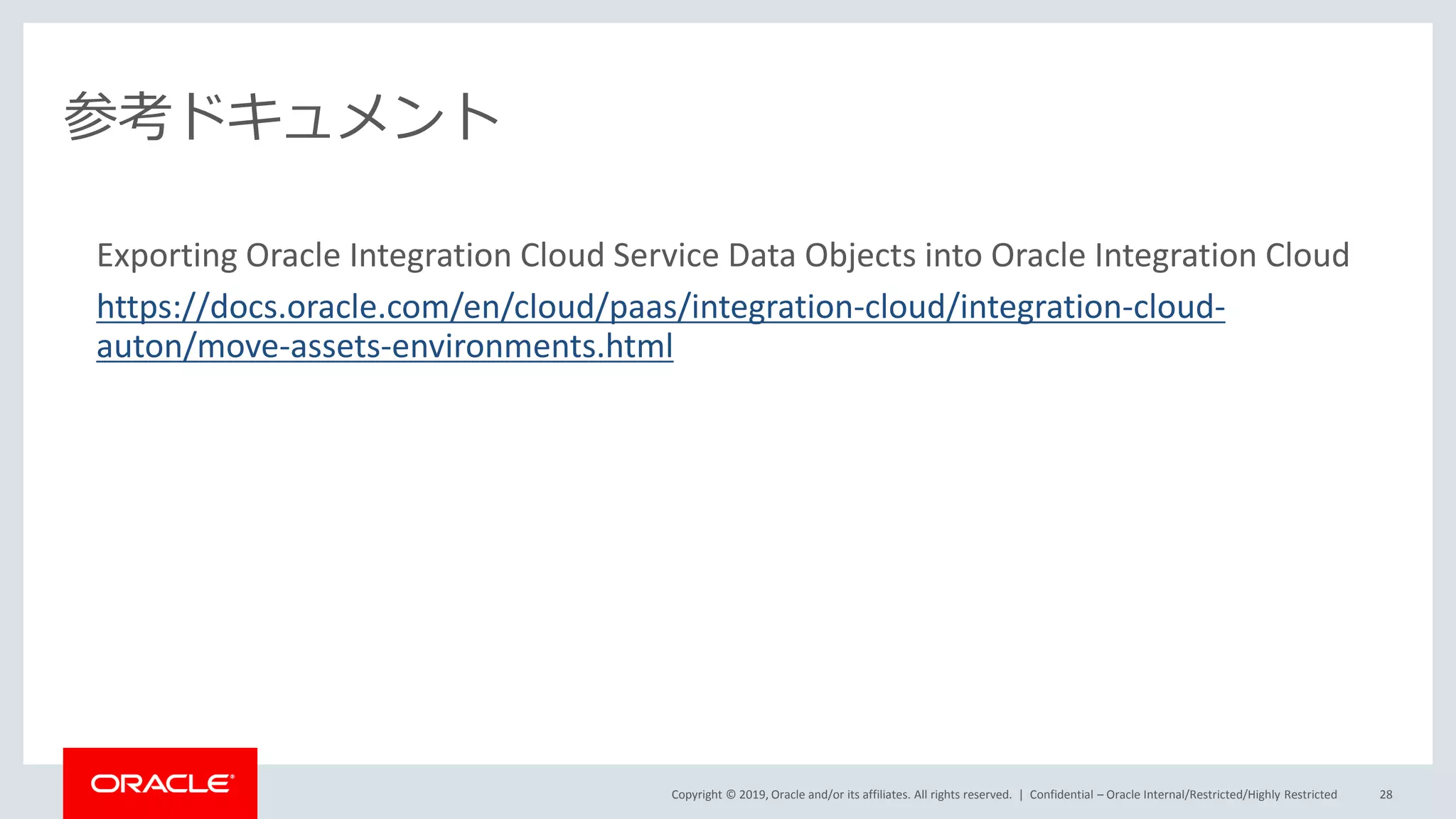 Copyright © 2019, Oracle and/or its affiliates. All rights reserved. |
参考ドキュメント
Exporting Oracle Integration Cloud Service Data Objects into Oracle Integration Cloud
https://docs.oracle.com/en/cloud/paas/integration-cloud/integration-cloud-
auton/move-assets-environments.html
Confidential – Oracle Internal/Restricted/Highly Restricted 28
 