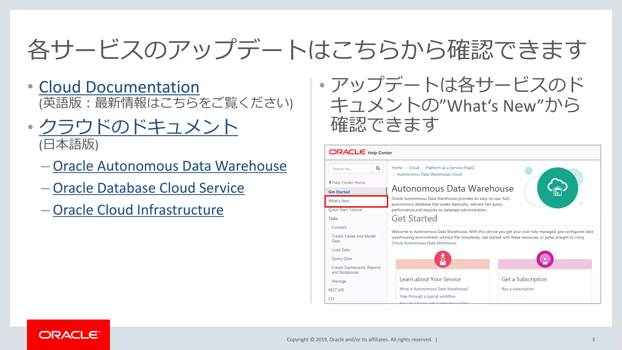 Copyright © 2019, Oracle and/or its affiliates. All rights reserved. |
• Cloud Documentation
(英語版：最新情報はこちらをご覧ください)
• クラウドのドキュメント
(日本語版)
– Oracle Autonomous Data Warehouse
– Oracle Database Cloud Service
– Oracle Cloud Infrastructure
• アップデートは各サービスのド
キュメントの”What‘s New”から
確認できます
3
各サービスのアップデートはこちらから確認できます
 