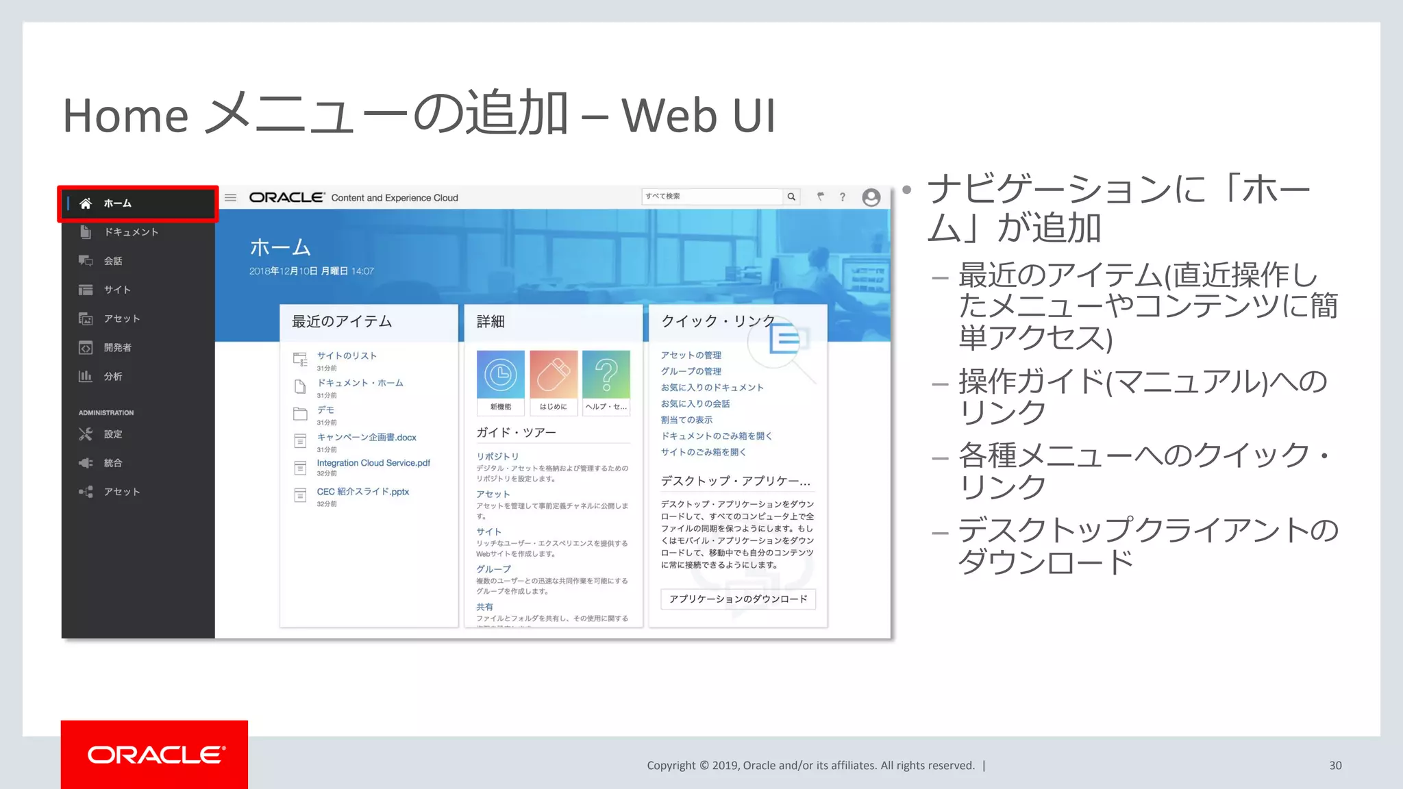 Copyright © 2019, Oracle and/or its affiliates. All rights reserved. |
Home メニューの追加 – Web UI
• ナビゲーションに「ホー
ム」が追加
– 最近のアイテム(直近操作し
たメニューやコンテンツに簡
単アクセス)
– 操作ガイド(マニュアル)への
リンク
– 各種メニューへのクイック・
リンク
– デスクトップクライアントの
ダウンロード
30
 