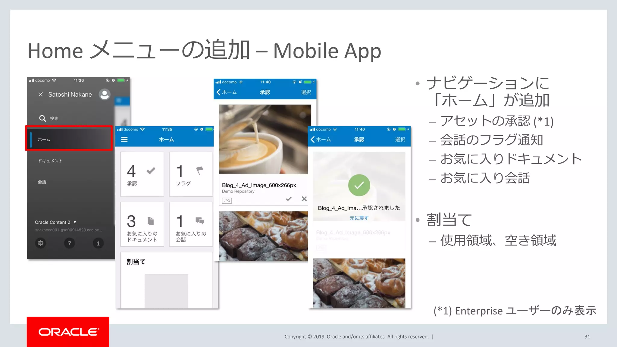 Copyright © 2019, Oracle and/or its affiliates. All rights reserved. |
Home メニューの追加 – Mobile App
• ナビゲーションに
「ホーム」が追加
– アセットの承認 (*1)
– 会話のフラグ通知
– お気に入りドキュメント
– お気に入り会話
• 割当て
– 使用領域、空き領域
31
(*1) Enterprise ユーザーのみ表示
 