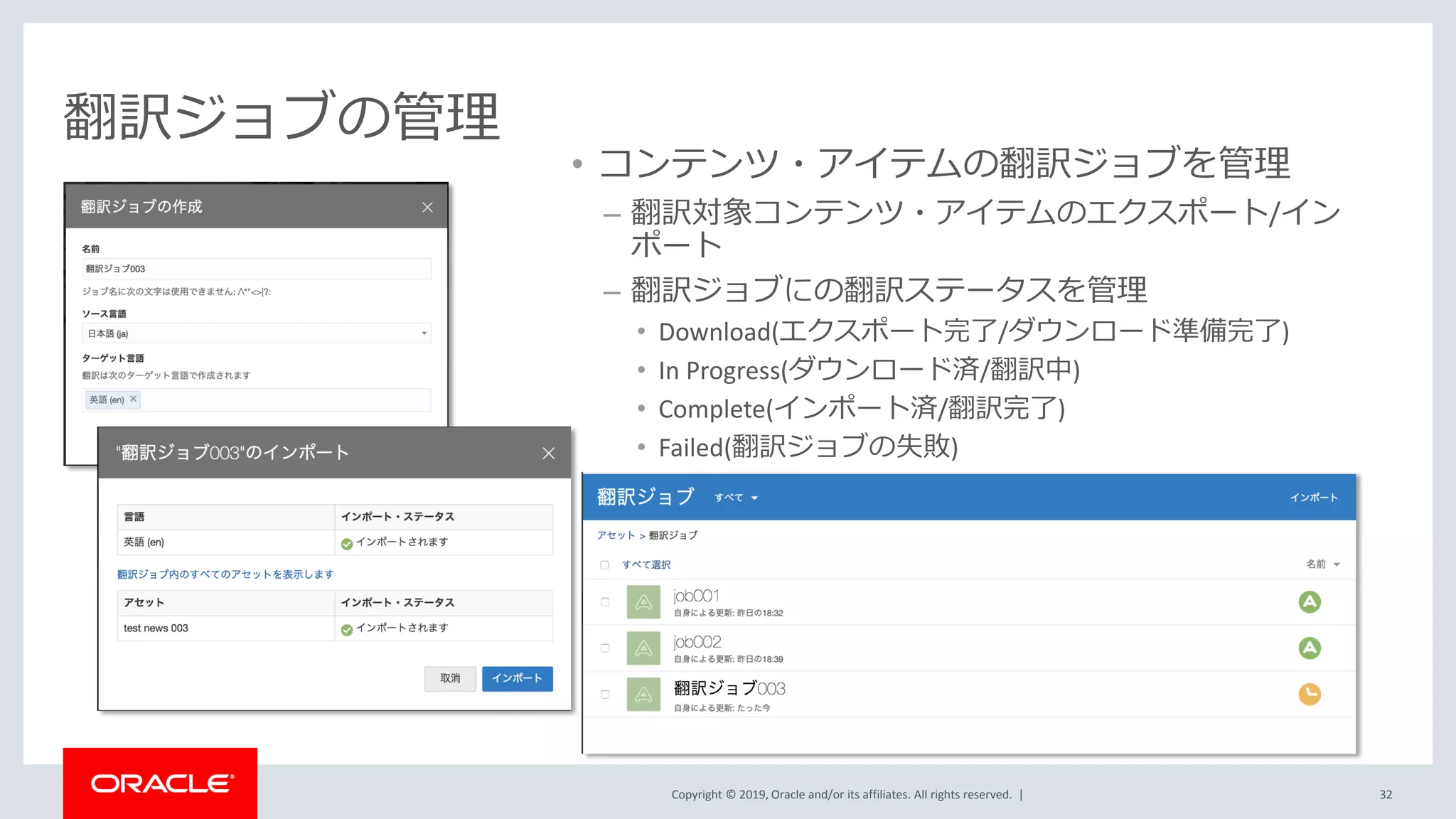 Copyright © 2019, Oracle and/or its affiliates. All rights reserved. |
翻訳ジョブの管理
• コンテンツ・アイテムの翻訳ジョブを管理
– 翻訳対象コンテンツ・アイテムのエクスポート/イン
ポート
– 翻訳ジョブにの翻訳ステータスを管理
• Download(エクスポート完了/ダウンロード準備完了)
• In Progress(ダウンロード済/翻訳中)
• Complete(インポート済/翻訳完了)
• Failed(翻訳ジョブの失敗)
32
 