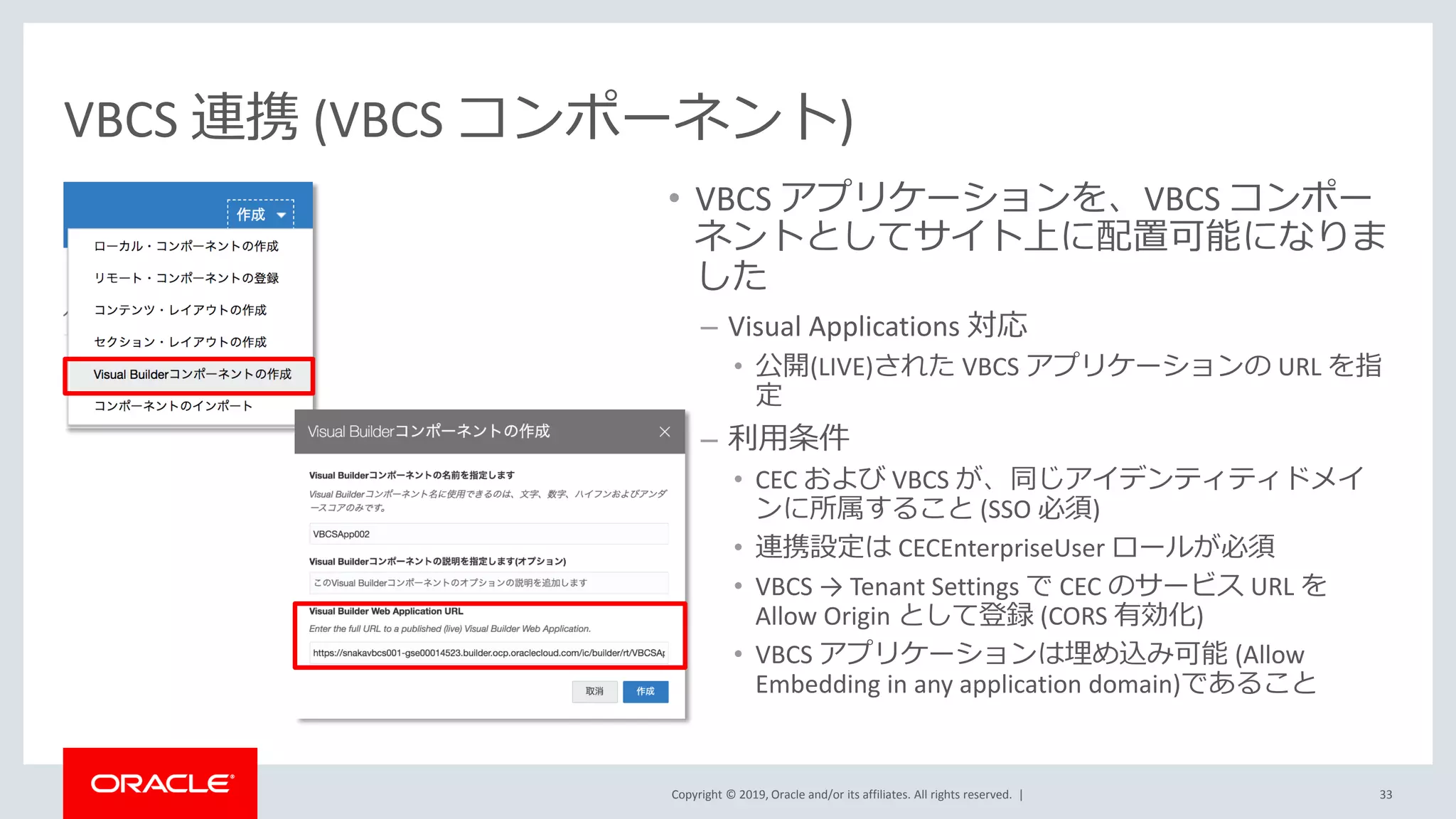 Copyright © 2019, Oracle and/or its affiliates. All rights reserved. |
VBCS 連携 (VBCS コンポーネント)
• VBCS アプリケーションを、VBCS コンポー
ネントとしてサイト上に配置可能になりま
した
– Visual Applications 対応
• 公開(LIVE)された VBCS アプリケーションの URL を指
定
– 利用条件
• CEC および VBCS が、同じアイデンティティドメイ
ンに所属すること (SSO 必須)
• 連携設定は CECEnterpriseUser ロールが必須
• VBCS → Tenant Settings で CEC のサービス URL を
Allow Origin として登録 (CORS 有効化)
• VBCS アプリケーションは埋め込み可能 (Allow
Embedding in any application domain)であること
33
 