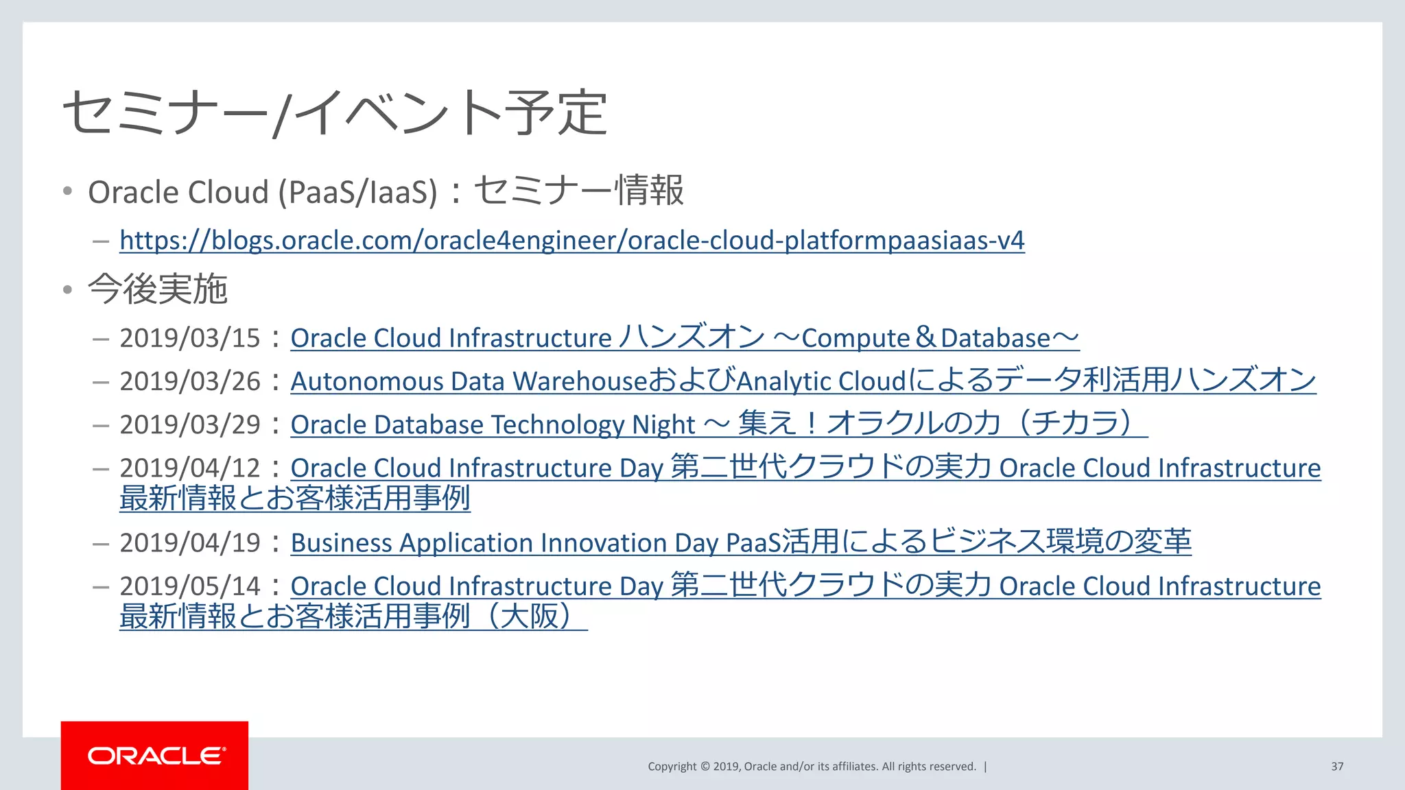 Copyright © 2019, Oracle and/or its affiliates. All rights reserved. |
セミナー/イベント予定
• Oracle Cloud (PaaS/IaaS)：セミナー情報
– https://blogs.oracle.com/oracle4engineer/oracle-cloud-platformpaasiaas-v4
• 今後実施
– 2019/03/15：Oracle Cloud Infrastructure ハンズオン ～Compute＆Database～
– 2019/03/26：Autonomous Data WarehouseおよびAnalytic Cloudによるデータ利活用ハンズオン
– 2019/03/29：Oracle Database Technology Night ～ 集え！オラクルの力（チカラ）
– 2019/04/12：Oracle Cloud Infrastructure Day 第二世代クラウドの実力 Oracle Cloud Infrastructure
最新情報とお客様活用事例
– 2019/04/19：Business Application Innovation Day PaaS活用によるビジネス環境の変革
– 2019/05/14：Oracle Cloud Infrastructure Day 第二世代クラウドの実力 Oracle Cloud Infrastructure
最新情報とお客様活用事例（大阪）
37
 