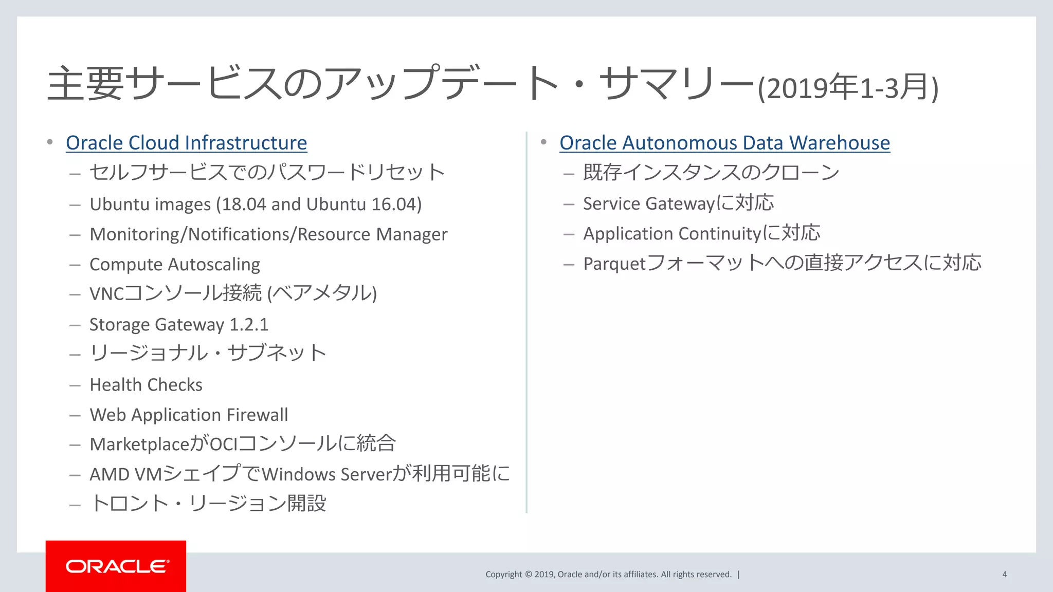 Copyright © 2019, Oracle and/or its affiliates. All rights reserved. |
• Oracle Cloud Infrastructure
– セルフサービスでのパスワードリセット
– Ubuntu images (18.04 and Ubuntu 16.04)
– Monitoring/Notifications/Resource Manager
– Compute Autoscaling
– VNCコンソール接続 (ベアメタル)
– Storage Gateway 1.2.1
– リージョナル・サブネット
– Health Checks
– Web Application Firewall
– MarketplaceがOCIコンソールに統合
– AMD VMシェイプでWindows Serverが利用可能に
– トロント・リージョン開設
4
主要サービスのアップデート・サマリー(2019年1-3月)
• Oracle Autonomous Data Warehouse
– 既存インスタンスのクローン
– Service Gatewayに対応
– Application Continuityに対応
– Parquetフォーマットへの直接アクセスに対応
 