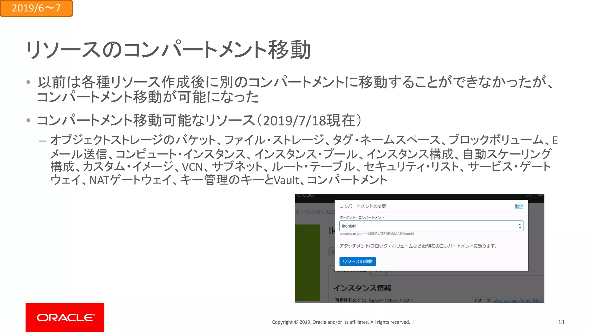 Copyright © 2019, Oracle and/or its affiliates. All rights reserved. |
リソースのコンパートメント移動
• 以前は各種リソース作成後に別のコンパートメントに移動することができなかったが、
コンパートメント移動が可能になった
• コンパートメント移動可能なリソース（2019/7/18現在）
– オブジェクトストレージのバケット、ファイル・ストレージ、タグ・ネームスペース、ブロックボリューム、E
メール送信、コンピュート・インスタンス、インスタンス・プール、インスタンス構成、自動スケーリング
構成、カスタム・イメージ、VCN、サブネット、ルート・テーブル、セキュリティ・リスト、サービス・ゲート
ウェイ、NATゲートウェイ、キー管理のキーとVault、コンパートメント
2019/6～7
13
 