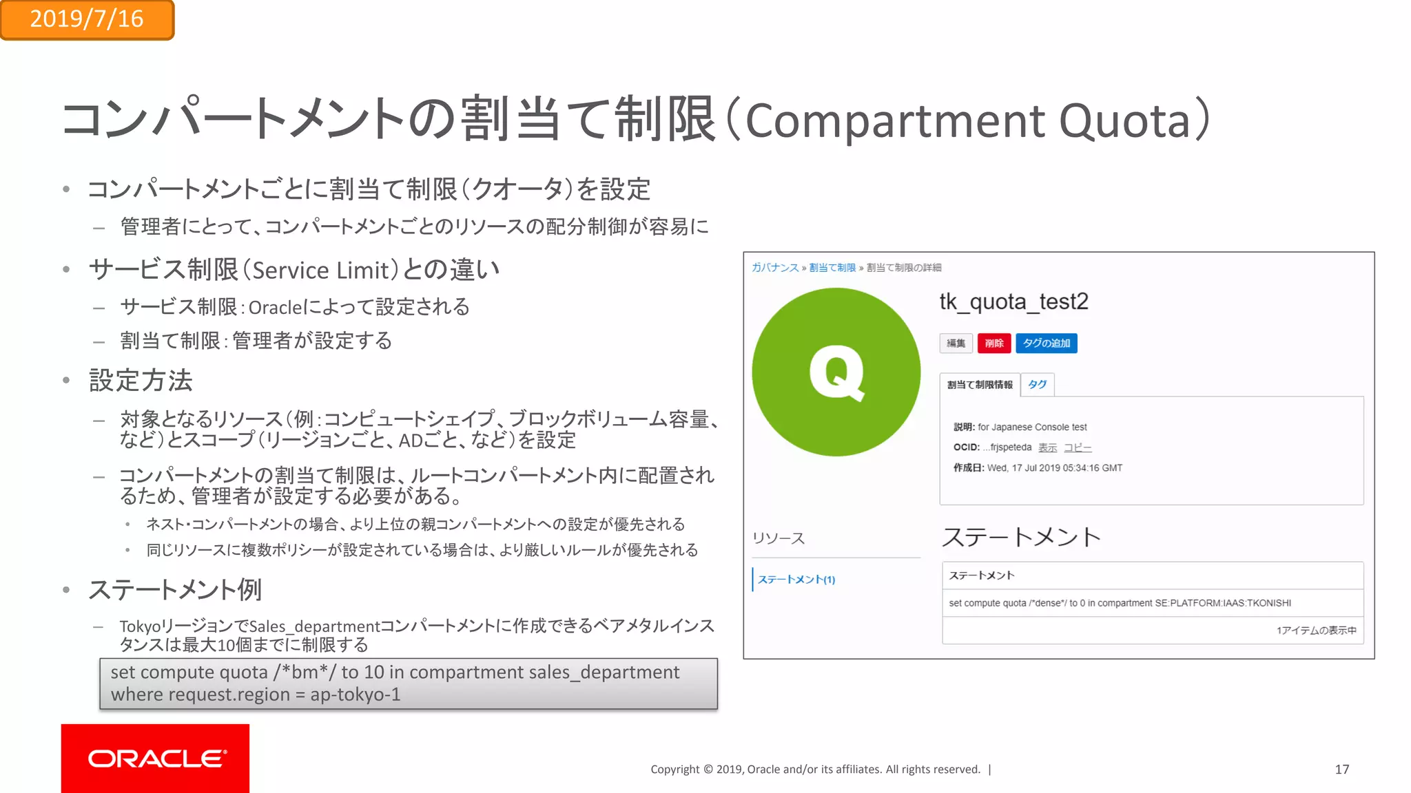 Copyright © 2019, Oracle and/or its affiliates. All rights reserved. |
コンパートメントの割当て制限（Compartment Quota）
• コンパートメントごとに割当て制限（クオータ）を設定
– 管理者にとって、コンパートメントごとのリソースの配分制御が容易に
• サービス制限（Service Limit）との違い
– サービス制限：Oracleによって設定される
– 割当て制限：管理者が設定する
• 設定方法
– 対象となるリソース（例：コンピュートシェイプ、ブロックボリューム容量、
など）とスコープ（リージョンごと、ADごと、など）を設定
– コンパートメントの割当て制限は、ルートコンパートメント内に配置され
るため、管理者が設定する必要がある。
• ネスト・コンパートメントの場合、より上位の親コンパートメントへの設定が優先される
• 同じリソースに複数ポリシーが設定されている場合は、より厳しいルールが優先される
• ステートメント例
– TokyoリージョンでSales_departmentコンパートメントに作成できるベアメタルインス
タンスは最大10個までに制限する
set compute quota /*bm*/ to 10 in compartment sales_department
where request.region = ap-tokyo-1
2019/7/16
17
 
