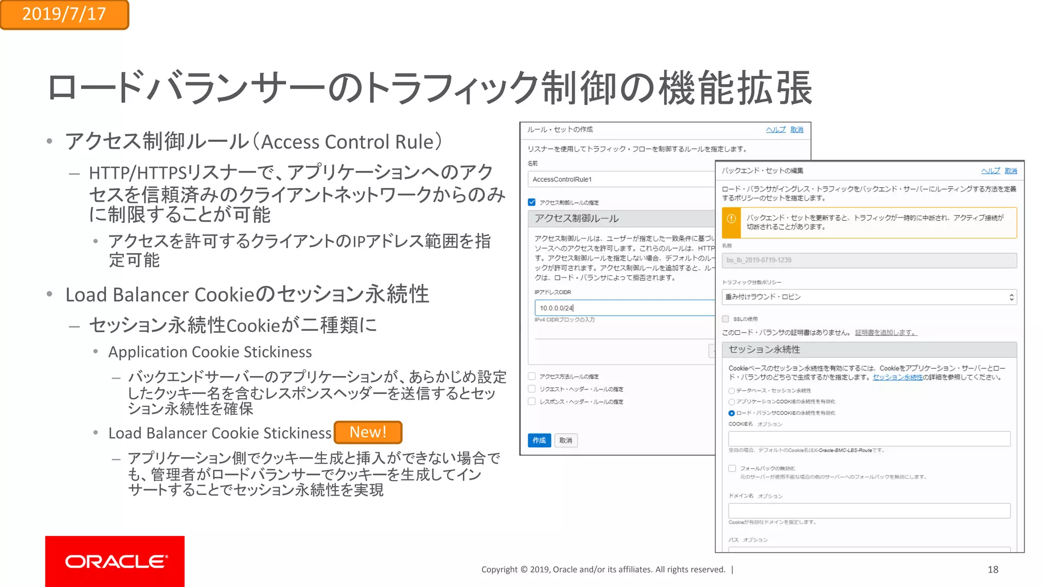 Copyright © 2019, Oracle and/or its affiliates. All rights reserved. |
ロードバランサーのトラフィック制御の機能拡張
• アクセス制御ルール（Access Control Rule）
– HTTP/HTTPSリスナーで、アプリケーションへのアク
セスを信頼済みのクライアントネットワークからのみ
に制限することが可能
• アクセスを許可するクライアントのIPアドレス範囲を指
定可能
• Load Balancer Cookieのセッション永続性
– セッション永続性Cookieが二種類に
• Application Cookie Stickiness
– バックエンドサーバーのアプリケーションが、あらかじめ設定
したクッキー名を含むレスポンスヘッダーを送信するとセッ
ション永続性を確保
• Load Balancer Cookie Stickiness
– アプリケーション側でクッキー生成と挿入ができない場合で
も、管理者がロードバランサーでクッキーを生成してイン
サートすることでセッション永続性を実現
2019/7/17
New!
18
 