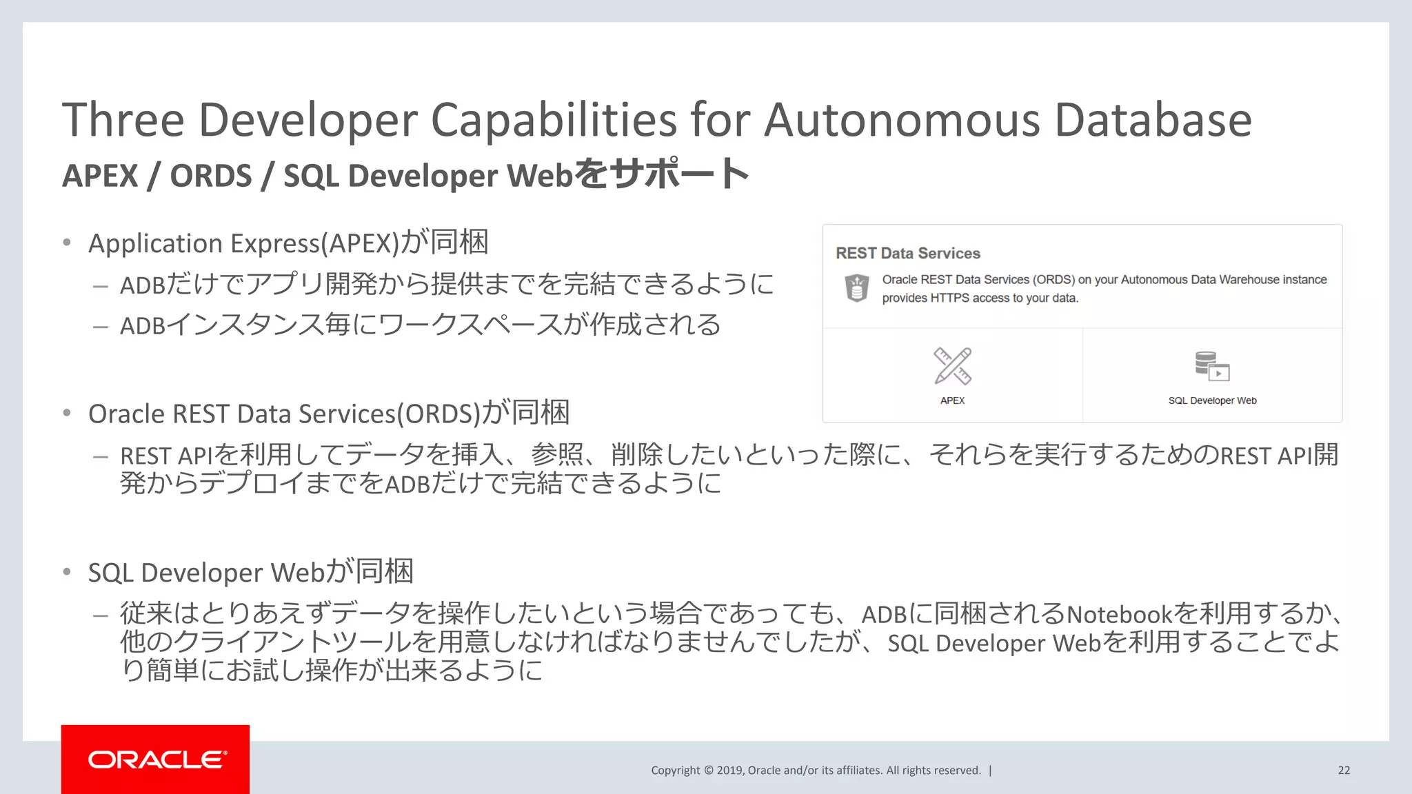 Copyright © 2019, Oracle and/or its affiliates. All rights reserved. |
Three Developer Capabilities for Autonomous Database
• Application Express(APEX)が同梱
– ADBだけでアプリ開発から提供までを完結できるように
– ADBインスタンス毎にワークスペースが作成される
• Oracle REST Data Services(ORDS)が同梱
– REST APIを利用してデータを挿入、参照、削除したいといった際に、それらを実行するためのREST API開
発からデプロイまでをADBだけで完結できるように
• SQL Developer Webが同梱
– 従来はとりあえずデータを操作したいという場合であっても、ADBに同梱されるNotebookを利用するか、
他のクライアントツールを用意しなければなりませんでしたが、SQL Developer Webを利用することでよ
り簡単にお試し操作が出来るように
APEX / ORDS / SQL Developer Webをサポート
22
 