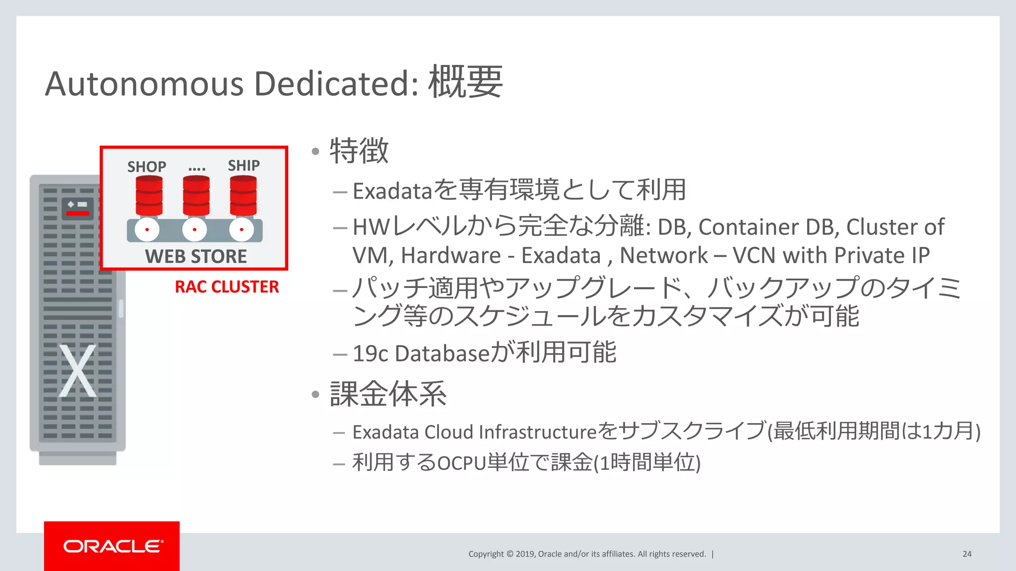 Copyright © 2019, Oracle and/or its affiliates. All rights reserved. |
Autonomous Dedicated: 概要
24
• 特徴
– Exadataを専有環境として利用
– HWレベルから完全な分離: DB, Container DB, Cluster of
VM, Hardware - Exadata , Network – VCN with Private IP
– パッチ適用やアップグレード、バックアップのタイミ
ング等のスケジュールをカスタマイズが可能
– 19c Databaseが利用可能
• 課金体系
– Exadata Cloud Infrastructureをサブスクライブ(最低利用期間は1カ月)
– 利用するOCPU単位で課金(1時間単位)
RAC CLUSTER
WEB STORE
SHOP SHIP….
 