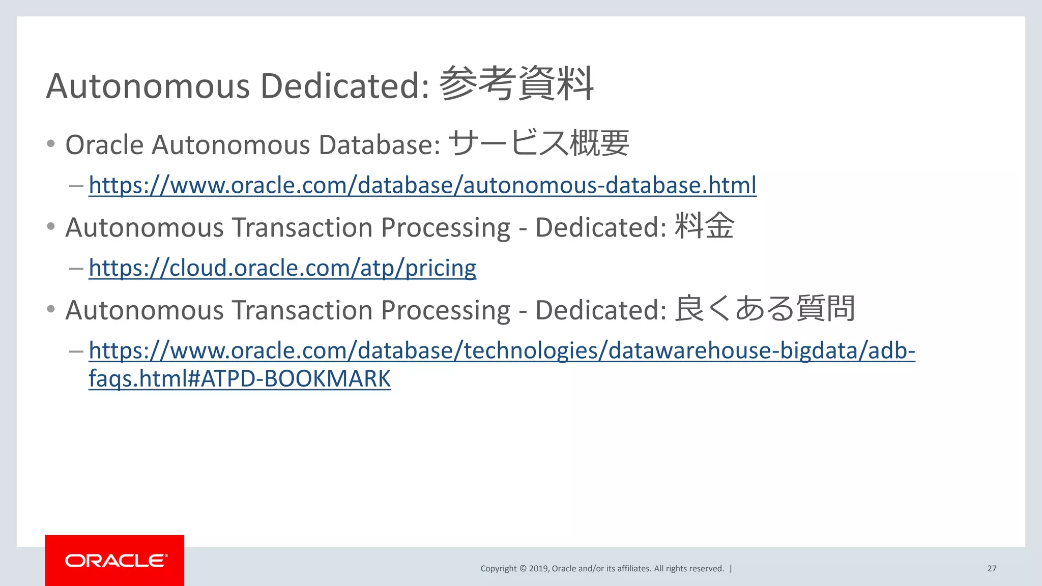 Copyright © 2019, Oracle and/or its affiliates. All rights reserved. |
Autonomous Dedicated: 参考資料
• Oracle Autonomous Database: サービス概要
– https://www.oracle.com/database/autonomous-database.html
• Autonomous Transaction Processing - Dedicated: 料金
– https://cloud.oracle.com/atp/pricing
• Autonomous Transaction Processing - Dedicated: 良くある質問
– https://www.oracle.com/database/technologies/datawarehouse-bigdata/adb-
faqs.html#ATPD-BOOKMARK
27
 