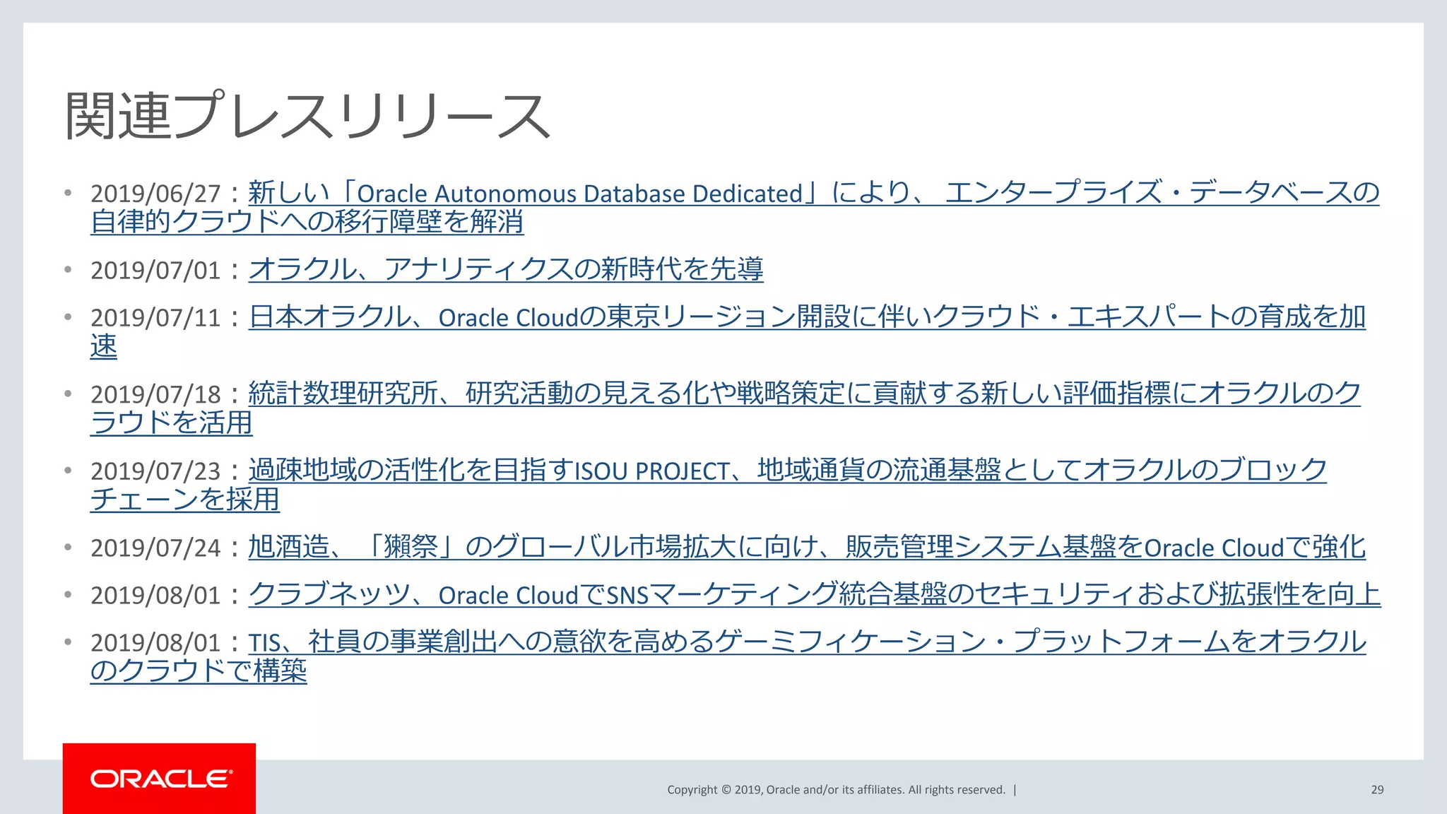 Copyright © 2019, Oracle and/or its affiliates. All rights reserved. |
関連プレスリリース
• 2019/06/27：新しい「Oracle Autonomous Database Dedicated」により、 エンタープライズ・データベースの
自律的クラウドへの移行障壁を解消
• 2019/07/01：オラクル、アナリティクスの新時代を先導
• 2019/07/11：日本オラクル、Oracle Cloudの東京リージョン開設に伴いクラウド・エキスパートの育成を加
速
• 2019/07/18：統計数理研究所、研究活動の見える化や戦略策定に貢献する新しい評価指標にオラクルのク
ラウドを活用
• 2019/07/23：過疎地域の活性化を目指すISOU PROJECT、地域通貨の流通基盤としてオラクルのブロック
チェーンを採用
• 2019/07/24：旭酒造、「獺祭」のグローバル市場拡大に向け、販売管理システム基盤をOracle Cloudで強化
• 2019/08/01：クラブネッツ、Oracle CloudでSNSマーケティング統合基盤のセキュリティおよび拡張性を向上
• 2019/08/01：TIS、社員の事業創出への意欲を高めるゲーミフィケーション・プラットフォームをオラクル
のクラウドで構築
29
 