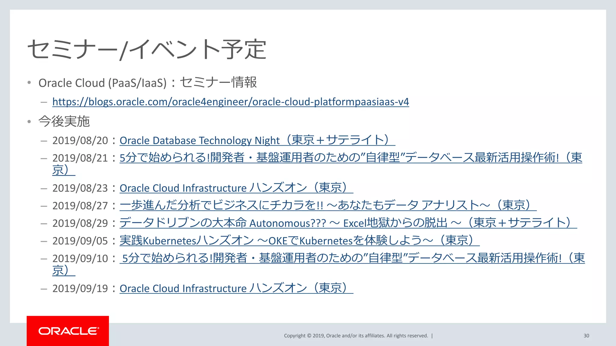 Copyright © 2019, Oracle and/or its affiliates. All rights reserved. |
セミナー/イベント予定
• Oracle Cloud (PaaS/IaaS)：セミナー情報
– https://blogs.oracle.com/oracle4engineer/oracle-cloud-platformpaasiaas-v4
• 今後実施
– 2019/08/20：Oracle Database Technology Night（東京＋サテライト）
– 2019/08/21：5分で始められる!開発者・基盤運用者のための”自律型”データべース最新活用操作術!（東
京）
– 2019/08/23：Oracle Cloud Infrastructure ハンズオン（東京）
– 2019/08/27：一歩進んだ分析でビジネスにチカラを!! ～あなたもデータ アナリスト～（東京）
– 2019/08/29：データドリブンの大本命 Autonomous??? ～ Excel地獄からの脱出 ～（東京＋サテライト）
– 2019/09/05：実践Kubernetesハンズオン ～OKEでKubernetesを体験しよう～（東京）
– 2019/09/10： 5分で始められる!開発者・基盤運用者のための”自律型”データべース最新活用操作術!（東
京）
– 2019/09/19：Oracle Cloud Infrastructure ハンズオン（東京）
30
 