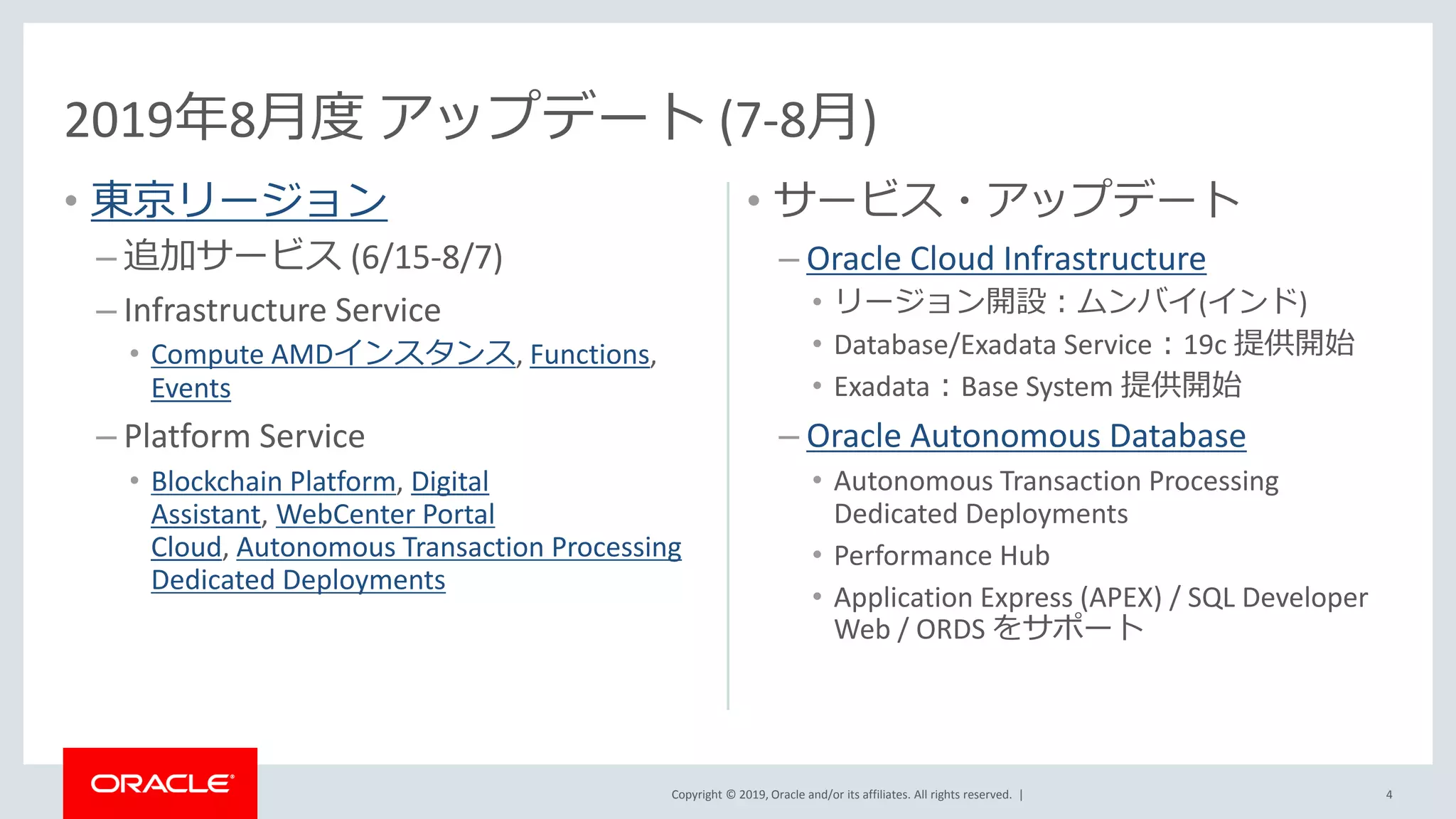 Copyright © 2019, Oracle and/or its affiliates. All rights reserved. |
• 東京リージョン
– 追加サービス (6/15-8/7)
– Infrastructure Service
• Compute AMDインスタンス, Functions,
Events
– Platform Service
• Blockchain Platform, Digital
Assistant, WebCenter Portal
Cloud, Autonomous Transaction Processing
Dedicated Deployments
• サービス・アップデート
– Oracle Cloud Infrastructure
• リージョン開設：ムンバイ(インド)
• Database/Exadata Service：19c 提供開始
• Exadata：Base System 提供開始
– Oracle Autonomous Database
• Autonomous Transaction Processing
Dedicated Deployments
• Performance Hub
• Application Express (APEX) / SQL Developer
Web / ORDS をサポート
4
2019年8月度 アップデート (7-8月)
 