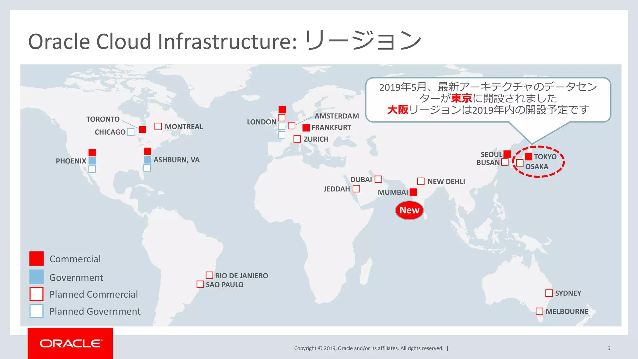 Copyright © 2019, Oracle and/or its affiliates. All rights reserved. |
ASHBURN, VAPHOENIX
FRANKFURT
Oracle Cloud Infrastructure: リージョン
SYDNEY
CHICAGO
TORONTO
SAO PAULO
TOKYOSEOUL
ZURICH
OSAKA
LONDON
Commercial
Government
Planned Commercial
Planned Government
MUMBAIJEDDAH
MELBOURNE
AMSTERDAM
MONTREAL
NEW DEHLI
RIO DE JANIERO
BUSAN
DUBAI
2019年5月、最新アーキテクチャのデータセン
ターが東京に開設されました
大阪リージョンは2019年内の開設予定です
6
New
 