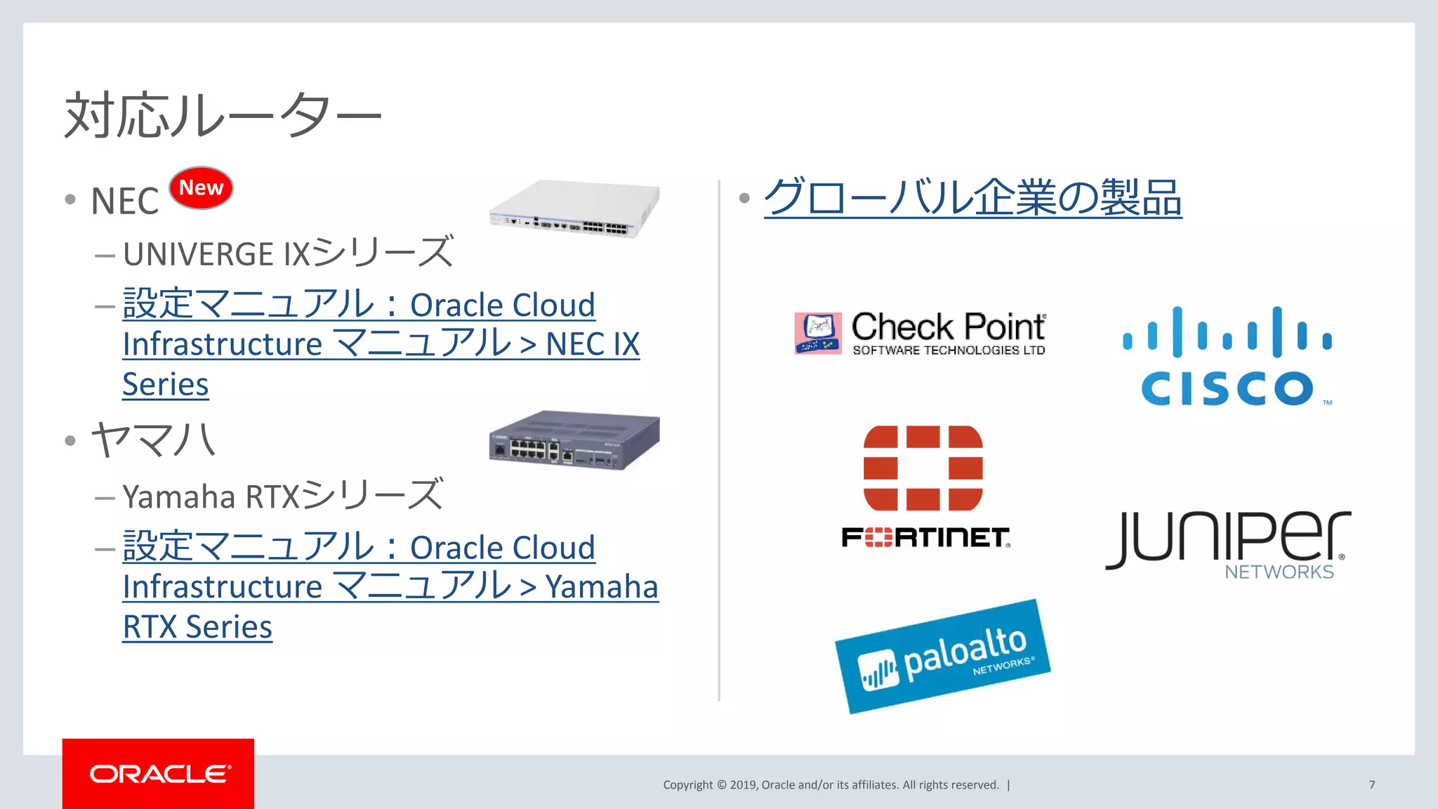 Copyright © 2019, Oracle and/or its affiliates. All rights reserved. |
• NEC
– UNIVERGE IXシリーズ
– 設定マニュアル：Oracle Cloud
Infrastructure マニュアル > NEC IX
Series
• ヤマハ
– Yamaha RTXシリーズ
– 設定マニュアル：Oracle Cloud
Infrastructure マニュアル > Yamaha
RTX Series
• グローバル企業の製品
対応ルーター
7
New
 