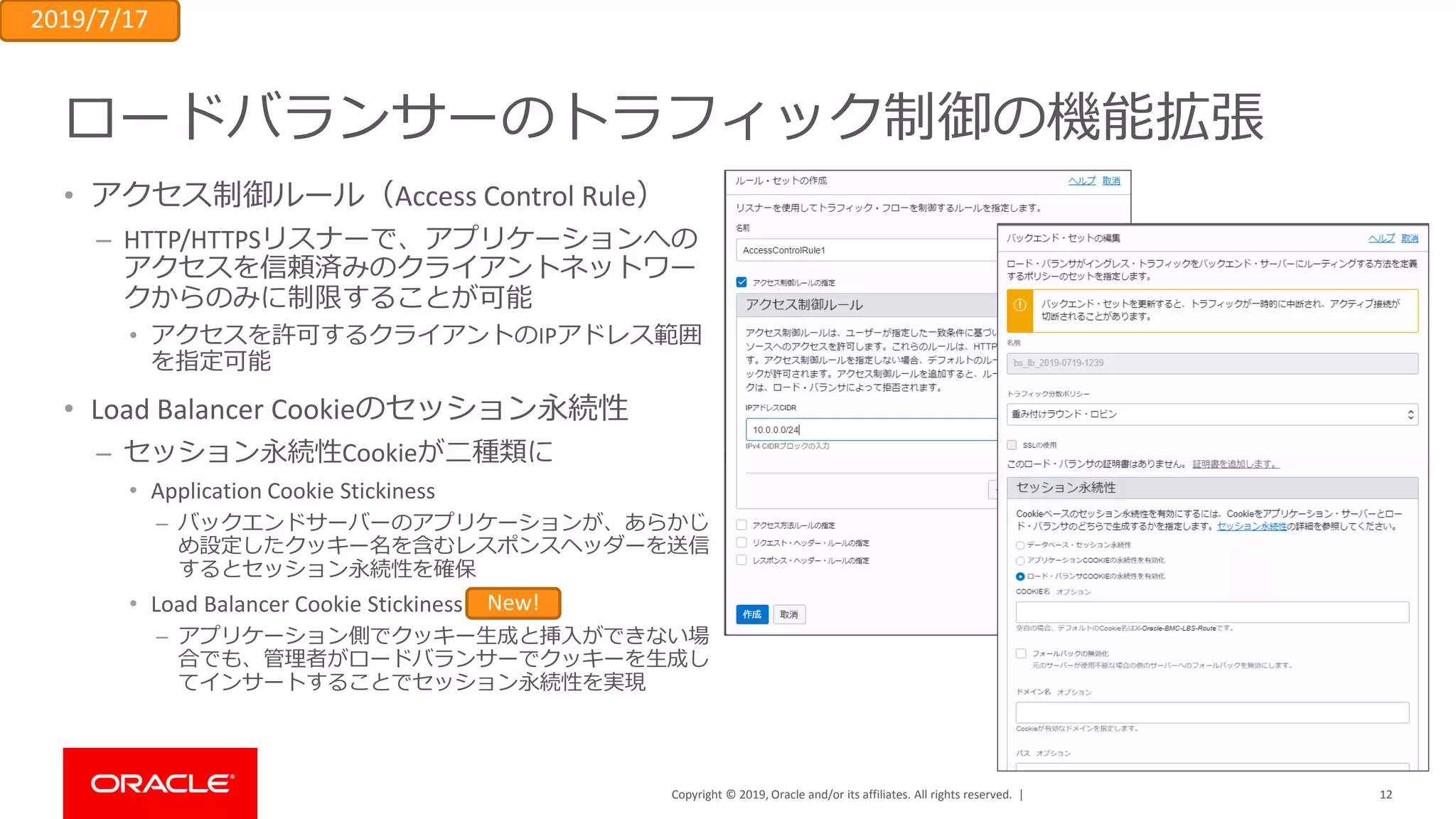 Copyright © 2019, Oracle and/or its affiliates. All rights reserved. |
ロードバランサーのトラフィック制御の機能拡張
• アクセス制御ルール（Access Control Rule）
– HTTP/HTTPSリスナーで、アプリケーションへの
アクセスを信頼済みのクライアントネットワー
クからのみに制限することが可能
• アクセスを許可するクライアントのIPアドレス範囲
を指定可能
• Load Balancer Cookieのセッション永続性
– セッション永続性Cookieが二種類に
• Application Cookie Stickiness
– バックエンドサーバーのアプリケーションが、あらかじ
め設定したクッキー名を含むレスポンスヘッダーを送信
するとセッション永続性を確保
• Load Balancer Cookie Stickiness
– アプリケーション側でクッキー生成と挿入ができない場
合でも、管理者がロードバランサーでクッキーを生成し
てインサートすることでセッション永続性を実現
2019/7/17
New!
12
 