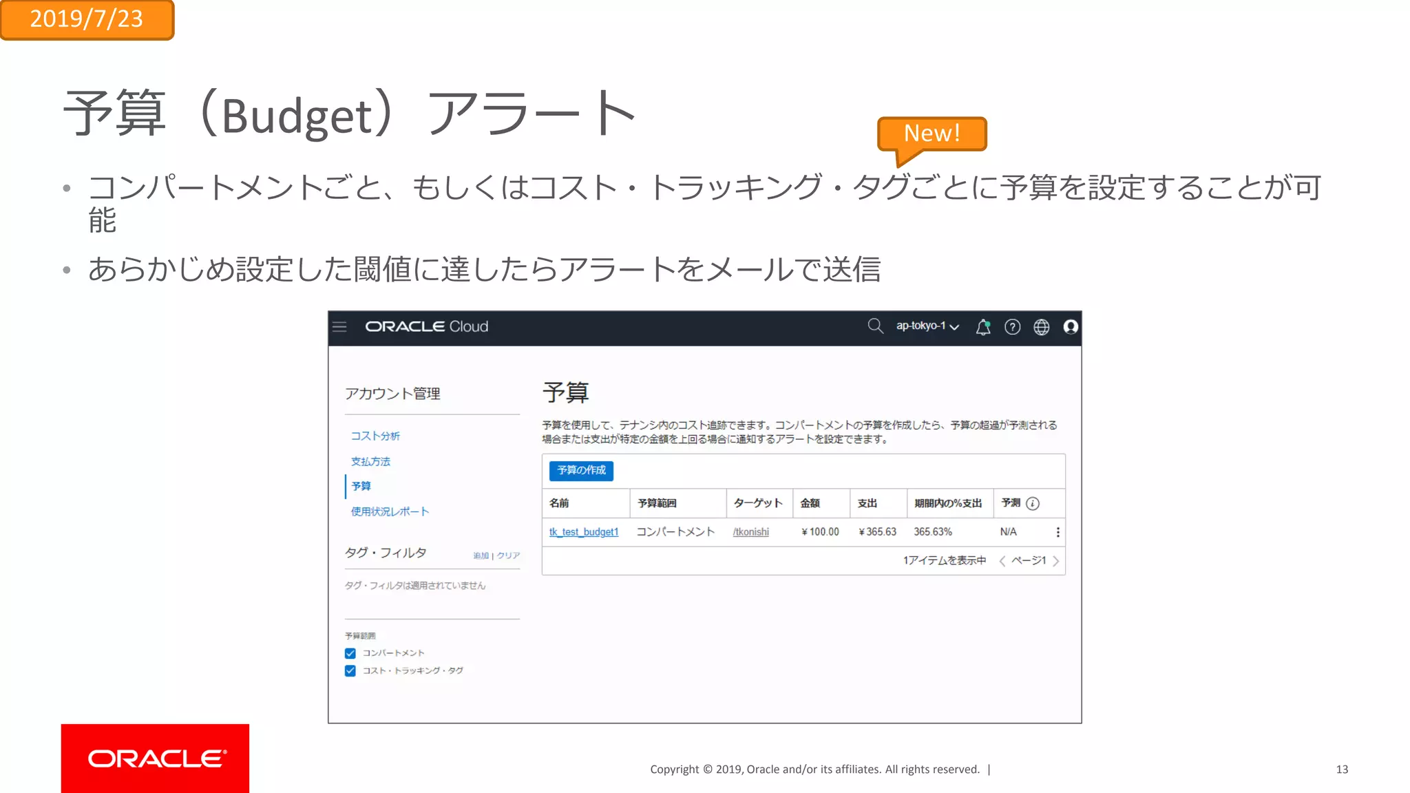 Copyright © 2019, Oracle and/or its affiliates. All rights reserved. |
予算（Budget）アラート
• コンパートメントごと、もしくはコスト・トラッキング・タグごとに予算を設定することが可
能
• あらかじめ設定した閾値に達したらアラートをメールで送信
13
2019/7/23
New!
 