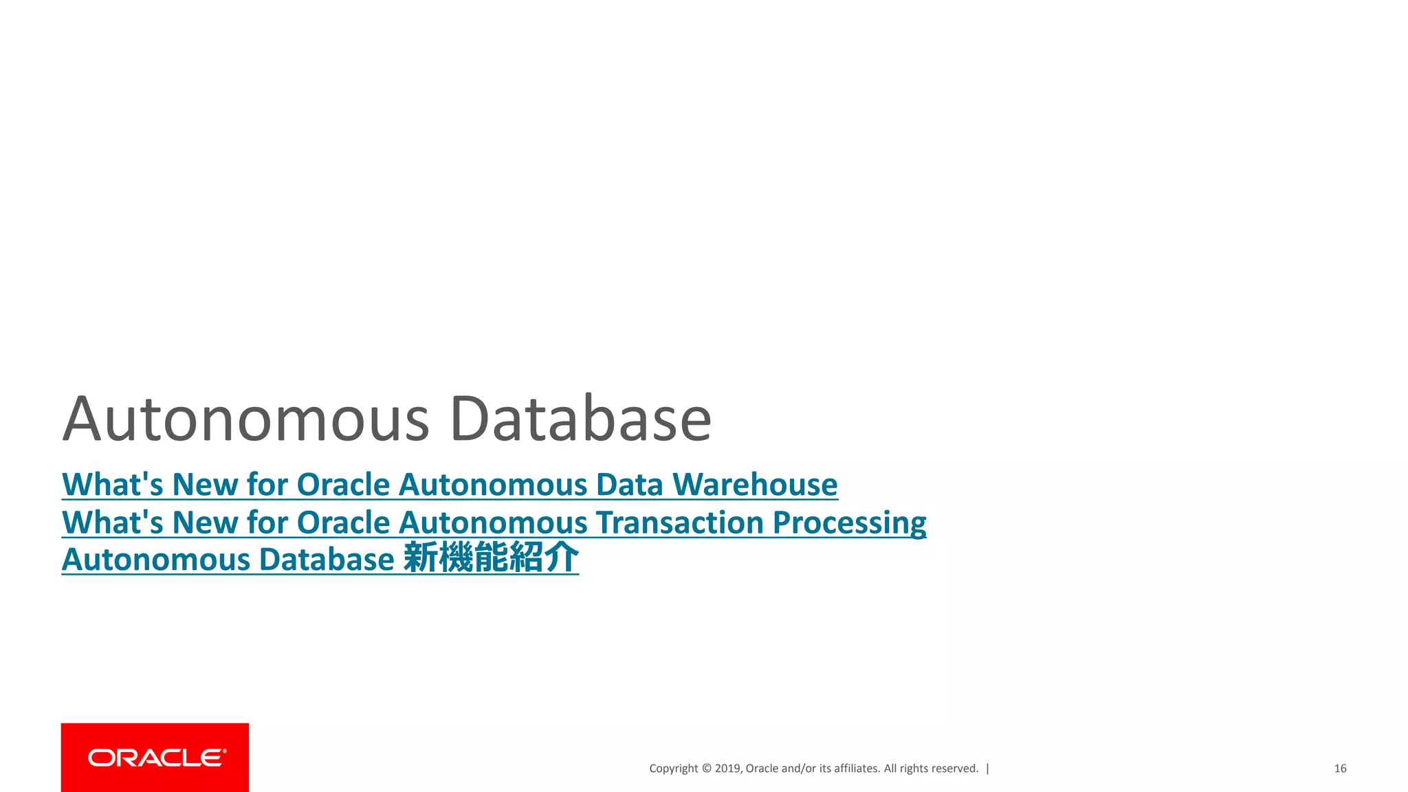 Copyright © 2019, Oracle and/or its affiliates. All rights reserved. |
Autonomous Database
What's New for Oracle Autonomous Data Warehouse
What's New for Oracle Autonomous Transaction Processing
Autonomous Database 新機能紹介
16
 
