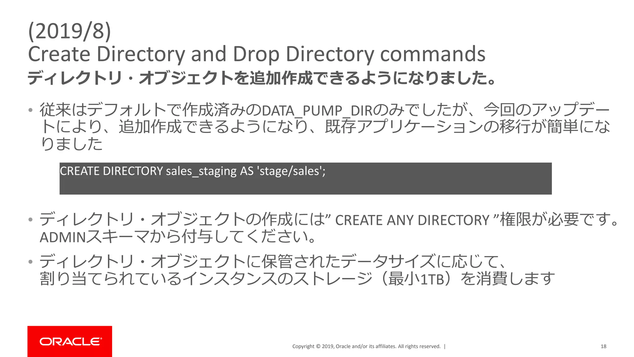 Copyright © 2019, Oracle and/or its affiliates. All rights reserved. |
(2019/8)
Create Directory and Drop Directory commands
ディレクトリ・オブジェクトを追加作成できるようになりました。
18
• 従来はデフォルトで作成済みのDATA_PUMP_DIRのみでしたが、今回のアップデー
トにより、追加作成できるようになり、既存アプリケーションの移行が簡単にな
りました
• ディレクトリ・オブジェクトの作成には” CREATE ANY DIRECTORY ”権限が必要です。
ADMINスキーマから付与してください。
• ディレクトリ・オブジェクトに保管されたデータサイズに応じて、
割り当てられているインスタンスのストレージ（最小1TB）を消費します
CREATE DIRECTORY sales_staging AS 'stage/sales';
 