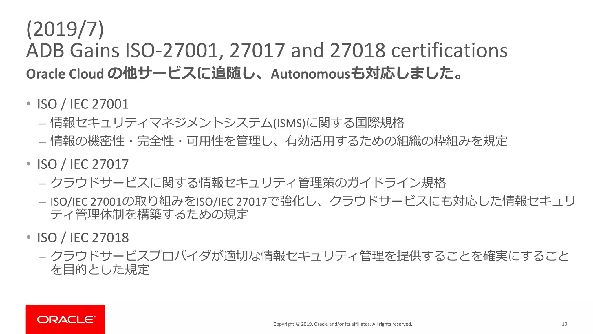 Copyright © 2019, Oracle and/or its affiliates. All rights reserved. |
(2019/7)
ADB Gains ISO-27001, 27017 and 27018 certifications
Oracle Cloud の他サービスに追随し、Autonomousも対応しました。
19
• ISO / IEC 27001
– 情報セキュリティマネジメントシステム(ISMS)に関する国際規格
– 情報の機密性・完全性・可用性を管理し、有効活用するための組織の枠組みを規定
• ISO / IEC 27017
– クラウドサービスに関する情報セキュリティ管理策のガイドライン規格
– ISO/IEC 27001の取り組みをISO/IEC 27017で強化し、クラウドサービスにも対応した情報セキュリ
ティ管理体制を構築するための規定
• ISO / IEC 27018
– クラウドサービスプロバイダが適切な情報セキュリティ管理を提供することを確実にすること
を目的とした規定
 