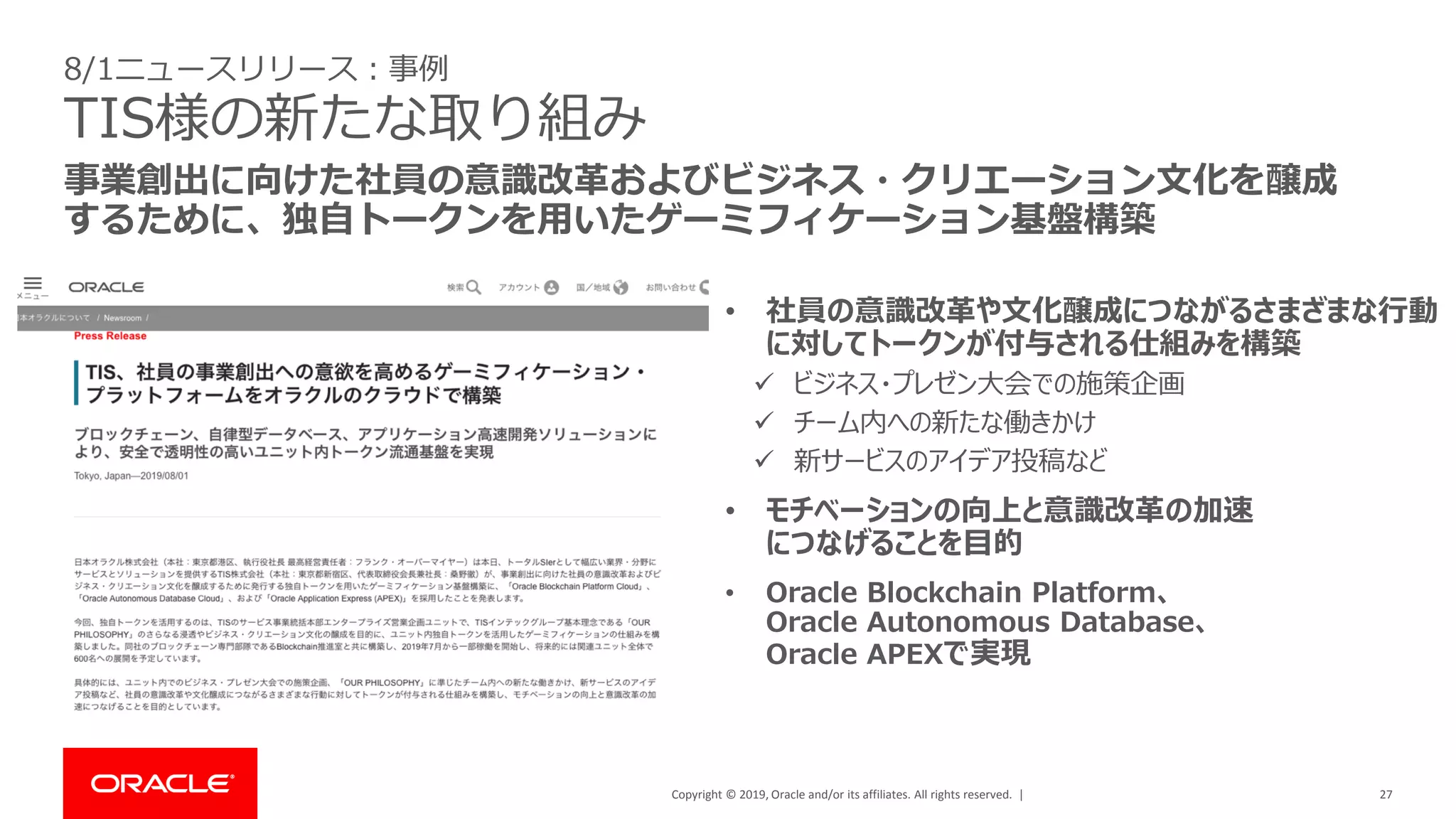Copyright © 2019, Oracle and/or its affiliates. All rights reserved. | 27
事業創出に向けた社員の意識改革およびビジネス・クリエーション文化を醸成
するために、独自トークンを用いたゲーミフィケーション基盤構築
8/1ニュースリリース：事例
TIS様の新たな取り組み
• 社員の意識改革や文化醸成につながるさまざまな行動
に対してトークンが付与される仕組みを構築
✓ ビジネス・プレゼン大会での施策企画
✓ チーム内への新たな働きかけ
✓ 新サービスのアイデア投稿など
• モチベーションの向上と意識改革の加速
につなげることを目的
• Oracle Blockchain Platform、
Oracle Autonomous Database、
Oracle APEXで実現
 