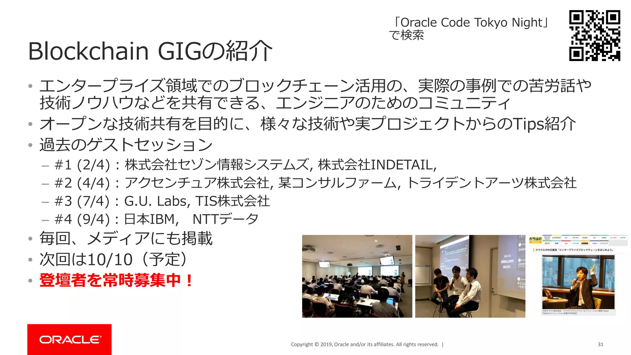 Copyright © 2019, Oracle and/or its affiliates. All rights reserved. |
Blockchain GIGの紹介
• エンタープライズ領域でのブロックチェーン活用の、実際の事例での苦労話や
技術ノウハウなどを共有できる、エンジニアのためのコミュニティ
• オープンな技術共有を目的に、様々な技術や実プロジェクトからのTips紹介
• 過去のゲストセッション
– #1 (2/4) : 株式会社セゾン情報システムズ, 株式会社INDETAIL,
– #2 (4/4) : アクセンチュア株式会社, 某コンサルファーム, トライデントアーツ株式会社
– #3 (7/4) : G.U. Labs, TIS株式会社
– #4 (9/4)：日本IBM, NTTデータ
• 毎回、メディアにも掲載
• 次回は10/10（予定）
• 登壇者を常時募集中！
31
「Oracle Code Tokyo Night」
で検索
 