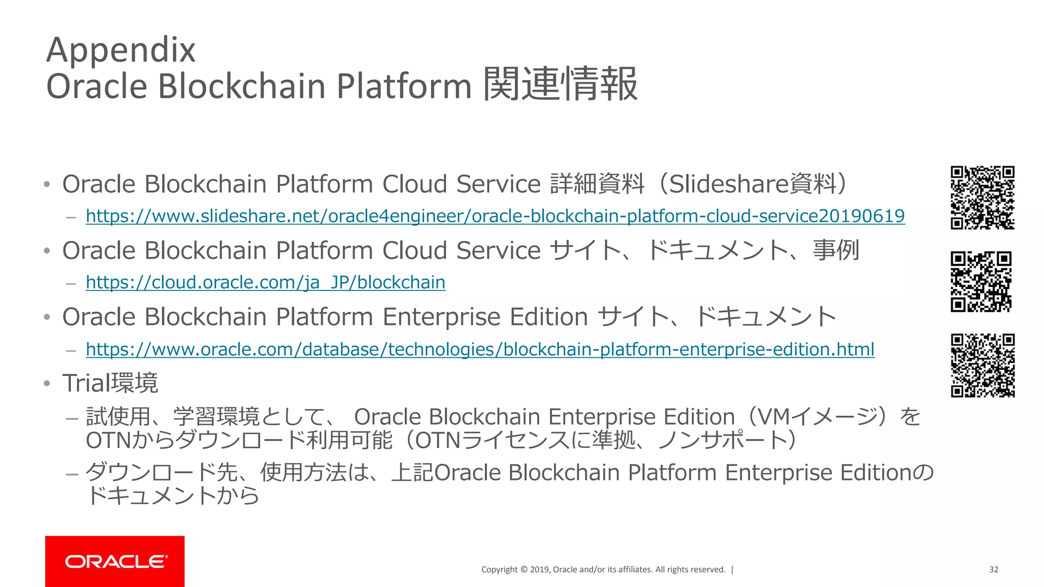 Copyright © 2019, Oracle and/or its affiliates. All rights reserved. |
Appendix
Oracle Blockchain Platform 関連情報
• Oracle Blockchain Platform Cloud Service 詳細資料（Slideshare資料）
– https://www.slideshare.net/oracle4engineer/oracle-blockchain-platform-cloud-service20190619
• Oracle Blockchain Platform Cloud Service サイト、ドキュメント、事例
– https://cloud.oracle.com/ja_JP/blockchain
• Oracle Blockchain Platform Enterprise Edition サイト、ドキュメント
– https://www.oracle.com/database/technologies/blockchain-platform-enterprise-edition.html
• Trial環境
– 試使用、学習環境として、 Oracle Blockchain Enterprise Edition（VMイメージ）を
OTNからダウンロード利用可能（OTNライセンスに準拠、ノンサポート）
– ダウンロード先、使用方法は、上記Oracle Blockchain Platform Enterprise Editionの
ドキュメントから
32
 