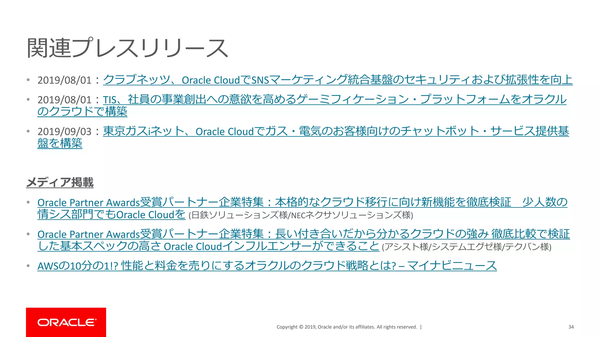 Copyright © 2019, Oracle and/or its affiliates. All rights reserved. |
関連プレスリリース
• 2019/08/01：クラブネッツ、Oracle CloudでSNSマーケティング統合基盤のセキュリティおよび拡張性を向上
• 2019/08/01：TIS、社員の事業創出への意欲を高めるゲーミフィケーション・プラットフォームをオラクル
のクラウドで構築
• 2019/09/03：東京ガスiネット、Oracle Cloudでガス・電気のお客様向けのチャットボット・サービス提供基
盤を構築
メディア掲載
• Oracle Partner Awards受賞パートナー企業特集：本格的なクラウド移行に向け新機能を徹底検証 少人数の
情シス部門でもOracle Cloudを (日鉄ソリューションズ様/NECネクサソリューションズ様)
• Oracle Partner Awards受賞パートナー企業特集：長い付き合いだから分かるクラウドの強み 徹底比較で検証
した基本スペックの高さ Oracle Cloudインフルエンサーができること (アシスト様/システムエグゼ様/テクバン様)
• AWSの10分の1!? 性能と料金を売りにするオラクルのクラウド戦略とは? – マイナビニュース
34
 