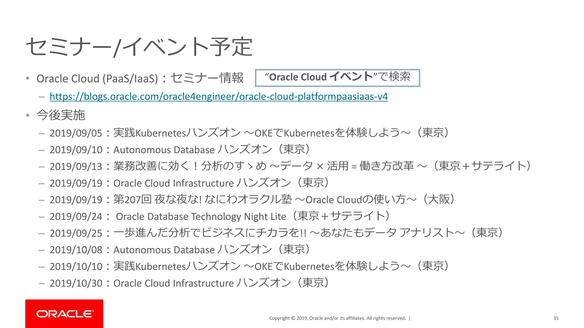 Copyright © 2019, Oracle and/or its affiliates. All rights reserved. |
セミナー/イベント予定
• Oracle Cloud (PaaS/IaaS)：セミナー情報
– https://blogs.oracle.com/oracle4engineer/oracle-cloud-platformpaasiaas-v4
• 今後実施
– 2019/09/05：実践Kubernetesハンズオン ～OKEでKubernetesを体験しよう～（東京）
– 2019/09/10：Autonomous Database ハンズオン（東京）
– 2019/09/13：業務改善に効く！分析のすゝめ ～データ × 活用 = 働き方改革 ～（東京＋サテライト）
– 2019/09/19：Oracle Cloud Infrastructure ハンズオン（東京）
– 2019/09/19：第207回 夜な夜な! なにわオラクル塾 ～Oracle Cloudの使い方～（大阪）
– 2019/09/24： Oracle Database Technology Night Lite（東京＋サテライト）
– 2019/09/25：一歩進んだ分析でビジネスにチカラを!! ～あなたもデータ アナリスト～（東京）
– 2019/10/08：Autonomous Database ハンズオン（東京）
– 2019/10/10：実践Kubernetesハンズオン ～OKEでKubernetesを体験しよう～（東京）
– 2019/10/30：Oracle Cloud Infrastructure ハンズオン（東京）
35
“Oracle Cloud イベント”で検索
 