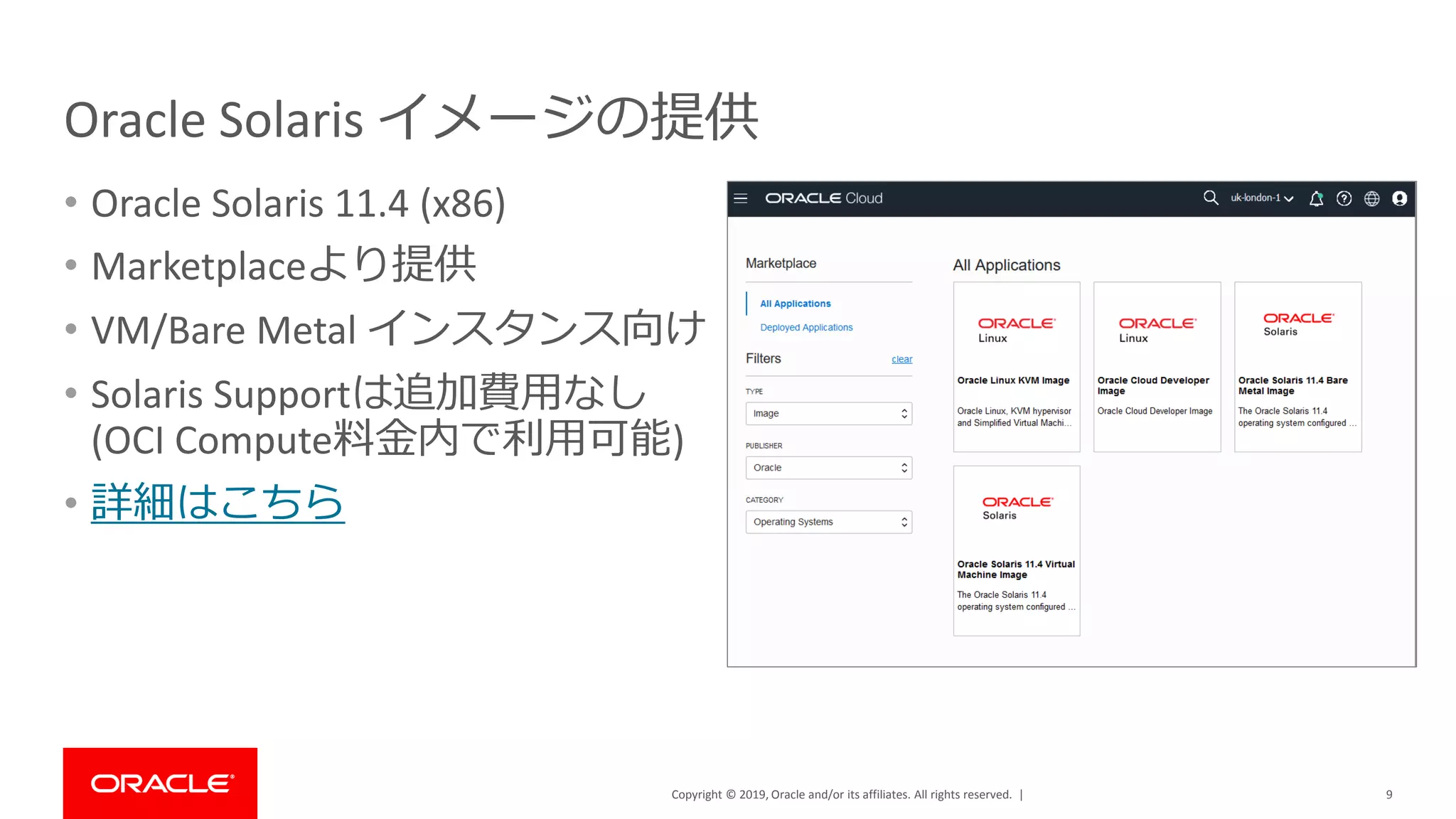 Copyright © 2019, Oracle and/or its affiliates. All rights reserved. |
Oracle Solaris イメージの提供
• Oracle Solaris 11.4 (x86)
• Marketplaceより提供
• VM/Bare Metal インスタンス向け
• Solaris Supportは追加費用なし
(OCI Compute料金内で利用可能)
• 詳細はこちら
9
 