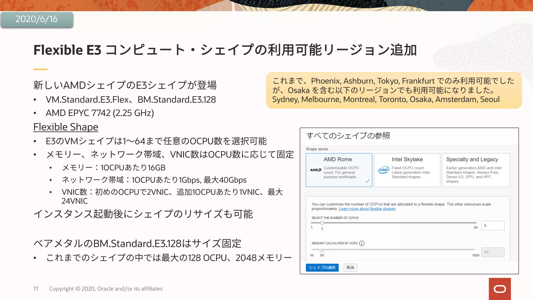 17 Copyright © 2020, Oracle and/or its affiliates
AMD E3
• VM.Standard.E3.Flex BM.Standard.E3.128
• AMD EPYC 7742 (2.25 GHz)
Flexible Shape
• E3 VM 1 64 OCPU
• VNIC OCPU
• 1OCPU 16GB
• 1OCPU 1Gbps, 40Gbps
• VNIC OCPU 2VNIC 1OCPU 1VNIC
24VNIC
BM.Standard.E3.128
• 128 OCPU 2048
Flexible E3
2020/6/16
Phoenix, Ashburn, Tokyo, Frankfurt
Osaka
Sydney, Melbourne, Montreal, Toronto, Osaka, Amsterdam, Seoul
 