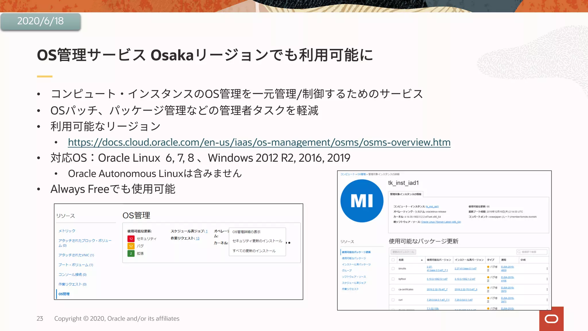 23 Copyright © 2020, Oracle and/or its affiliates
• OS /
• OS
•
• https://docs.cloud.oracle.com/en-us/iaas/os-management/osms/osms-overview.htm
• OS Oracle Linux 6, 7, 8 Windows 2012 R2, 2016, 2019
• Oracle Autonomous Linux
• Always Free
OS Osaka
2020/6/18
 