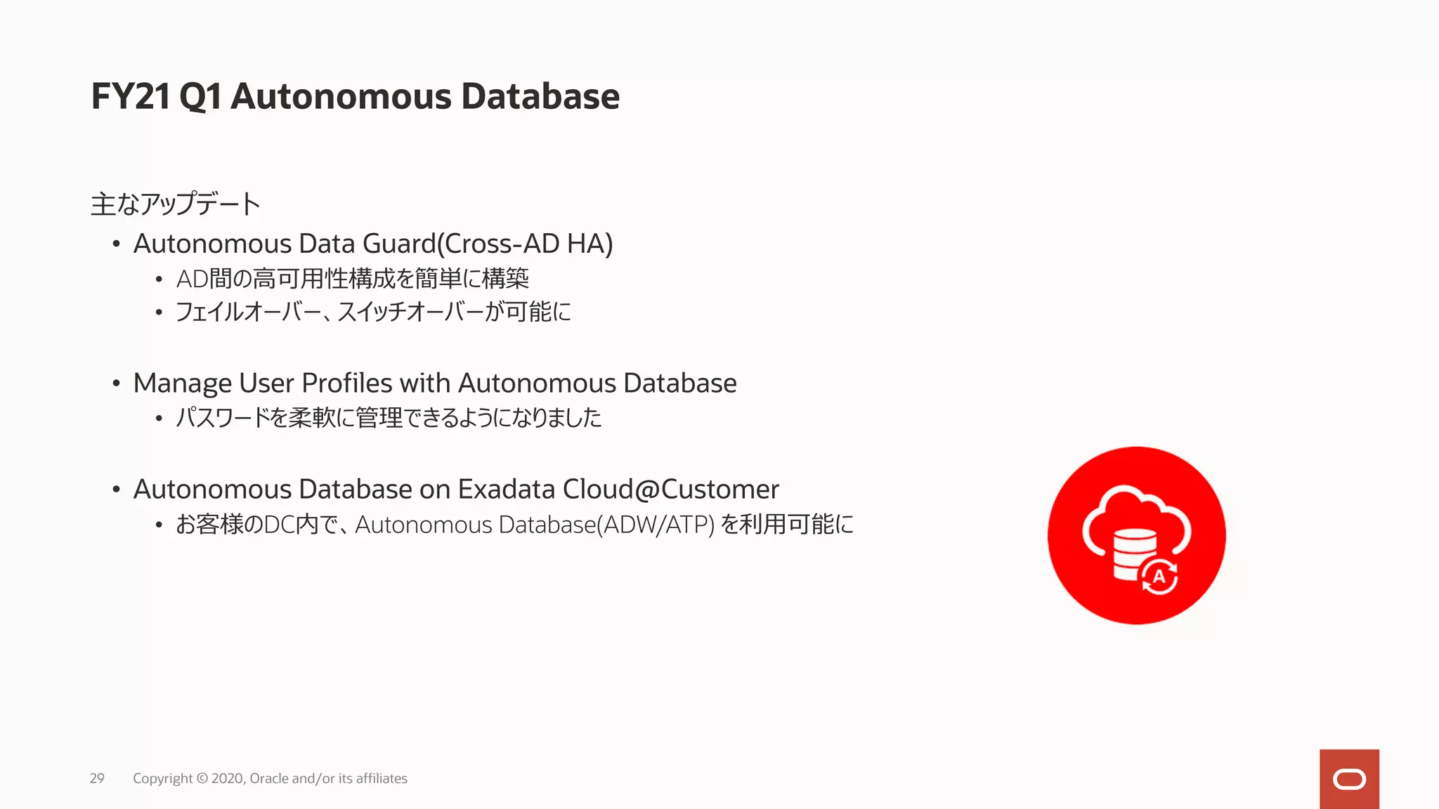 29 Copyright © 2020, Oracle and/or its affiliates
FY21 Q1 Autonomous Database
主なアップデート
• Autonomous Data Guard(Cross-AD HA)
• AD間の⾼可⽤性構成を簡単に構築
• フェイルオーバー、スイッチオーバーが可能に
• Manage User Profiles with Autonomous Database
• パスワードを柔軟に管理できるようになりました
• Autonomous Database on Exadata Cloud@Customer
• お客様のDC内で、Autonomous Database(ADW/ATP) を利⽤可能に
 