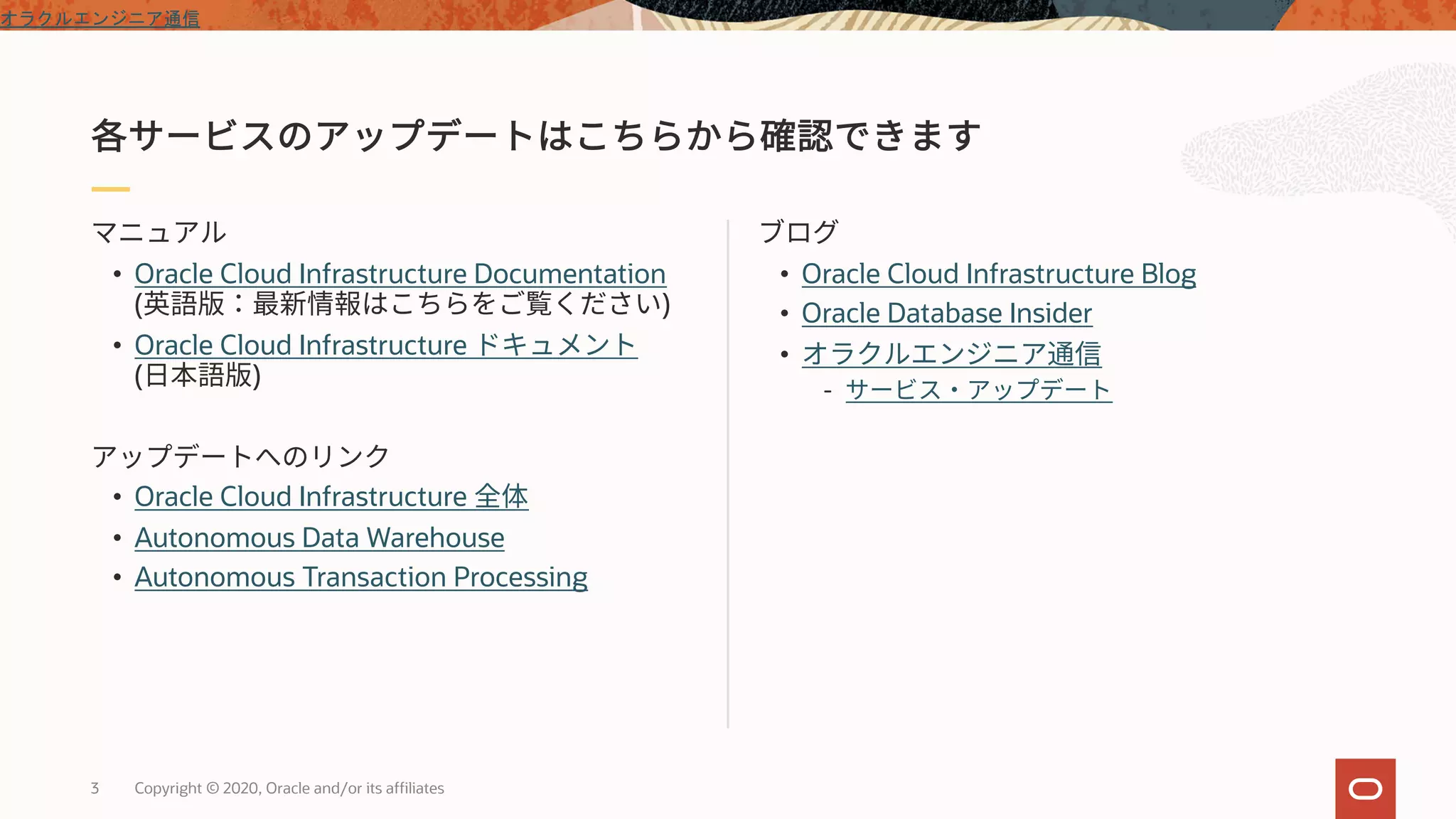 3 Copyright © 2020, Oracle and/or its affiliates
• Oracle Cloud Infrastructure Blog
• Oracle Database Insider
•
-
• Oracle Cloud Infrastructure Documentation
( )
• Oracle Cloud Infrastructure
( )
• Oracle Cloud Infrastructure
• Autonomous Data Warehouse
• Autonomous Transaction Processing
オラクルエンジニア通信
 