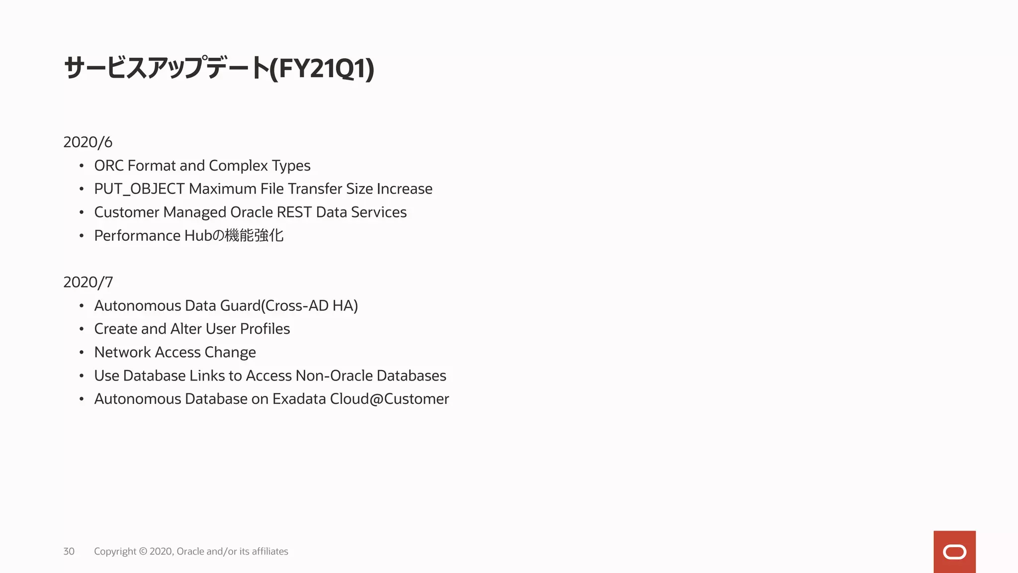 30 Copyright © 2020, Oracle and/or its affiliates
サービスアップデート(FY21Q1)
2020/6
• ORC Format and Complex Types
• PUT_OBJECT Maximum File Transfer Size Increase
• Customer Managed Oracle REST Data Services
• Performance Hubの機能強化
2020/7
• Autonomous Data Guard(Cross-AD HA)
• Create and Alter User Profiles
• Network Access Change
• Use Database Links to Access Non-Oracle Databases
• Autonomous Database on Exadata Cloud@Customer
 