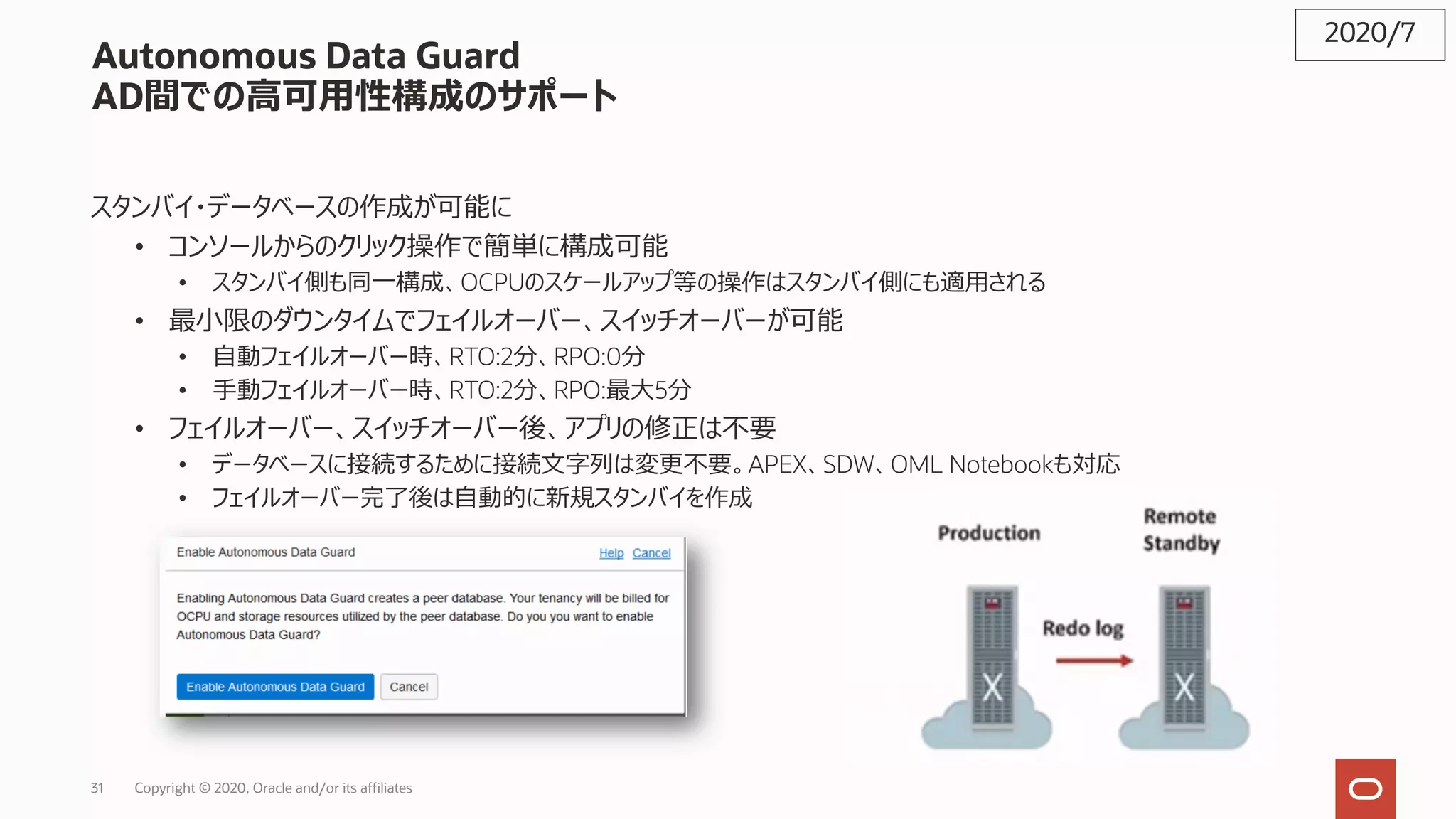 31 Copyright © 2020, Oracle and/or its affiliates
Autonomous Data Guard
AD間での⾼可⽤性構成のサポート
スタンバイ・データベースの作成が可能に
• コンソールからのクリック操作で簡単に構成可能
• スタンバイ側も同⼀構成、OCPUのスケールアップ等の操作はスタンバイ側にも適⽤される
• 最⼩限のダウンタイムでフェイルオーバー、スイッチオーバーが可能
• ⾃動フェイルオーバー時、RTO:2分、RPO:0分
• ⼿動フェイルオーバー時、RTO:2分、RPO:最⼤5分
• フェイルオーバー、スイッチオーバー後、アプリの修正は不要
• データベースに接続するために接続⽂字列は変更不要。APEX、SDW、OML Notebookも対応
• フェイルオーバー完了後は⾃動的に新規スタンバイを作成
2020/7
 