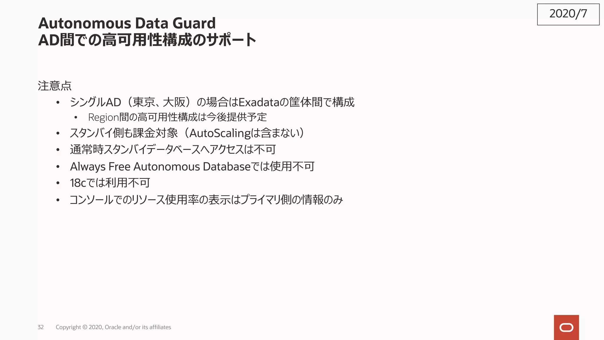 32 Copyright © 2020, Oracle and/or its affiliates
Autonomous Data Guard
AD間での⾼可⽤性構成のサポート
注意点
• シングルAD（東京、⼤阪）の場合はExadataの筐体間で構成
• Region間の⾼可⽤性構成は今後提供予定
• スタンバイ側も課⾦対象（AutoScalingは含まない）
• 通常時スタンバイデータベースへアクセスは不可
• Always Free Autonomous Databaseでは使⽤不可
• 18cでは利⽤不可
• コンソールでのリソース使⽤率の表⽰はプライマリ側の情報のみ
2020/7
 