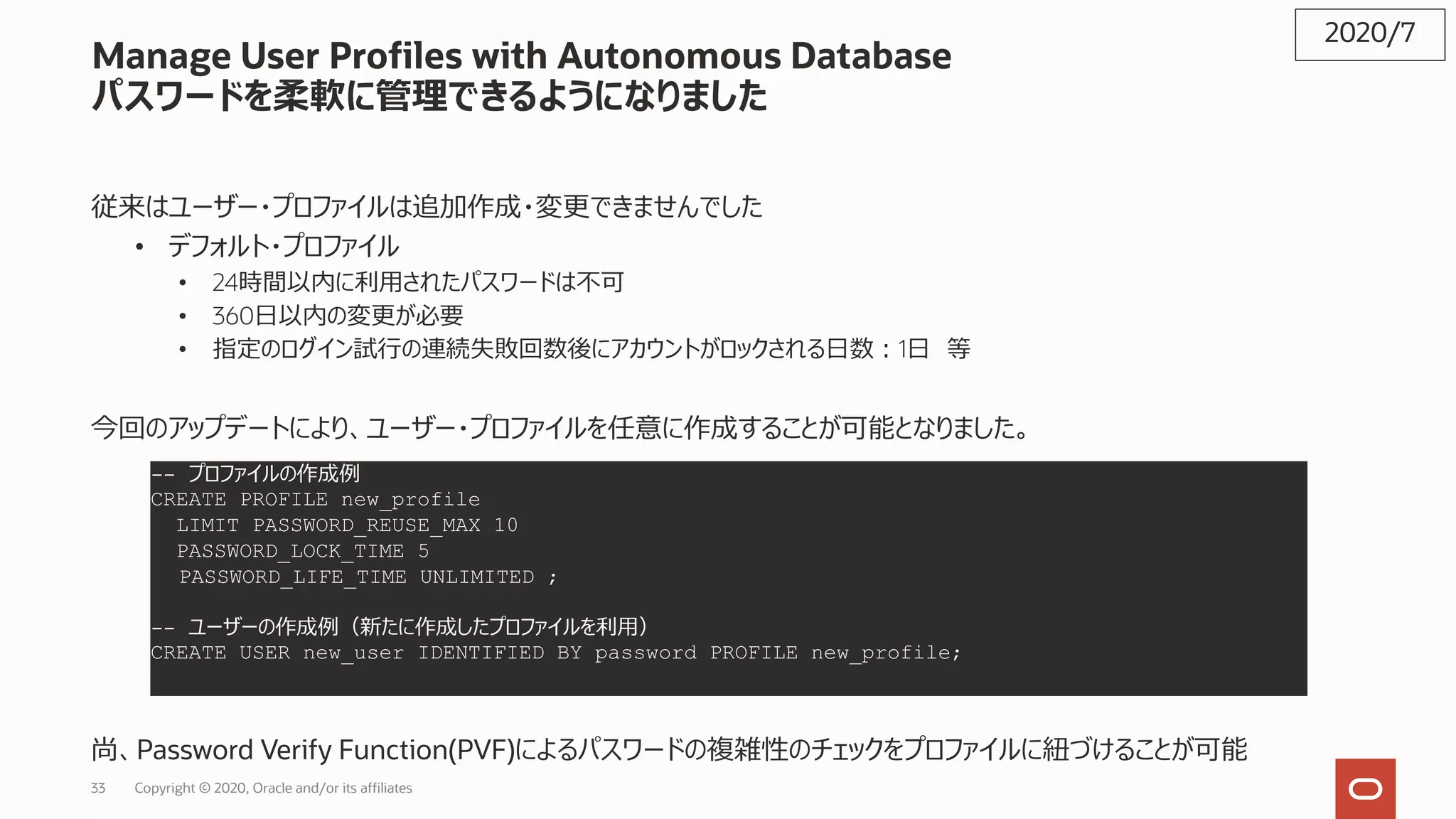 33 Copyright © 2020, Oracle and/or its affiliates
Manage User Profiles with Autonomous Database
パスワードを柔軟に管理できるようになりました
従来はユーザー・プロファイルは追加作成・変更できませんでした
• デフォルト・プロファイル
• 24時間以内に利⽤されたパスワードは不可
• 360⽇以内の変更が必要
• 指定のログイン試⾏の連続失敗回数後にアカウントがロックされる⽇数︓1⽇ 等
今回のアップデートにより、ユーザー・プロファイルを任意に作成することが可能となりました。
尚、Password Verify Function(PVF)によるパスワードの複雑性のチェックをプロファイルに紐づけることが可能
2020/7
-- プロファイルの作成例
CREATE PROFILE new_profile
LIMIT PASSWORD_REUSE_MAX 10
PASSWORD_LOCK_TIME 5
PASSWORD_LIFE_TIME UNLIMITED ;
-- ユーザーの作成例（新たに作成したプロファイルを利⽤）
CREATE USER new_user IDENTIFIED BY password PROFILE new_profile;
 