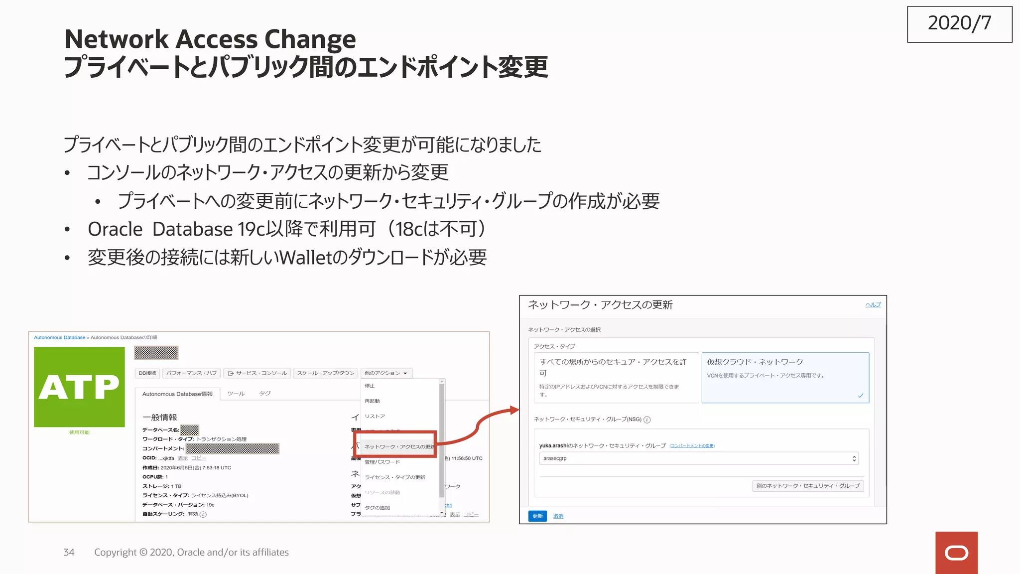 34 Copyright © 2020, Oracle and/or its affiliates
Network Access Change
プライベートとパブリック間のエンドポイント変更
プライベートとパブリック間のエンドポイント変更が可能になりました
• コンソールのネットワーク・アクセスの更新から変更
• プライベートへの変更前にネットワーク・セキュリティ・グループの作成が必要
• Oracle Database 19c以降で利⽤可（18cは不可）
• 変更後の接続には新しいWalletのダウンロードが必要
2020/7
 