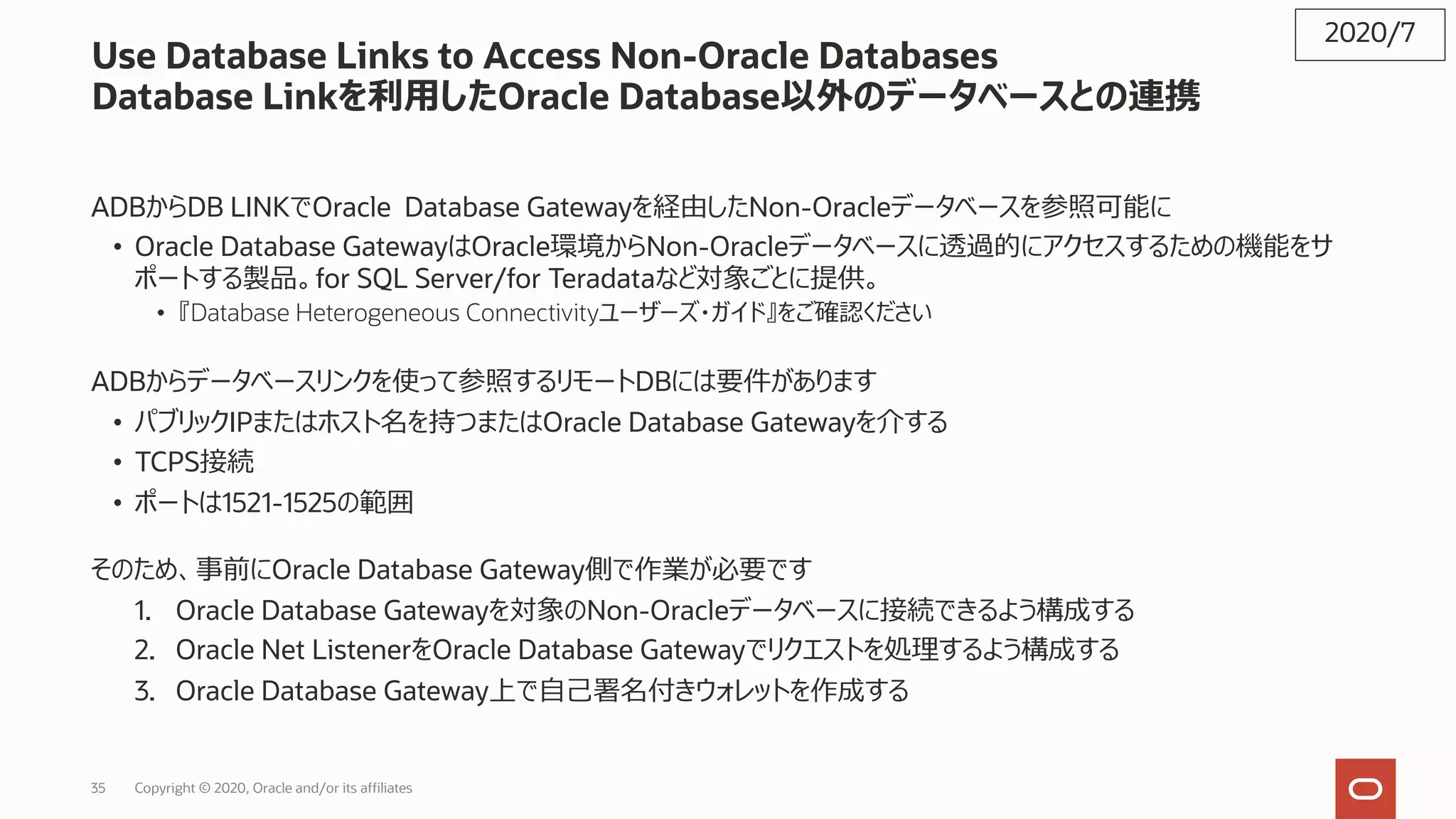 35 Copyright © 2020, Oracle and/or its affiliates
Use Database Links to Access Non-Oracle Databases
Database Linkを利⽤したOracle Database以外のデータベースとの連携
ADBからDB LINKでOracle Database Gatewayを経由したNon-Oracleデータベースを参照可能に
• Oracle Database GatewayはOracle環境からNon-Oracleデータベースに透過的にアクセスするための機能をサ
ポートする製品。for SQL Server/for Teradataなど対象ごとに提供。
• 『Database Heterogeneous Connectivityユーザーズ・ガイド』をご確認ください
ADBからデータベースリンクを使って参照するリモートDBには要件があります
• パブリックIPまたはホスト名を持つまたはOracle Database Gatewayを介する
• TCPS接続
• ポートは1521-1525の範囲
そのため、事前にOracle Database Gateway側で作業が必要です
1. Oracle Database Gatewayを対象のNon-Oracleデータベースに接続できるよう構成する
2. Oracle Net ListenerをOracle Database Gatewayでリクエストを処理するよう構成する
3. Oracle Database Gateway上で⾃⼰署名付きウォレットを作成する
2020/7
 