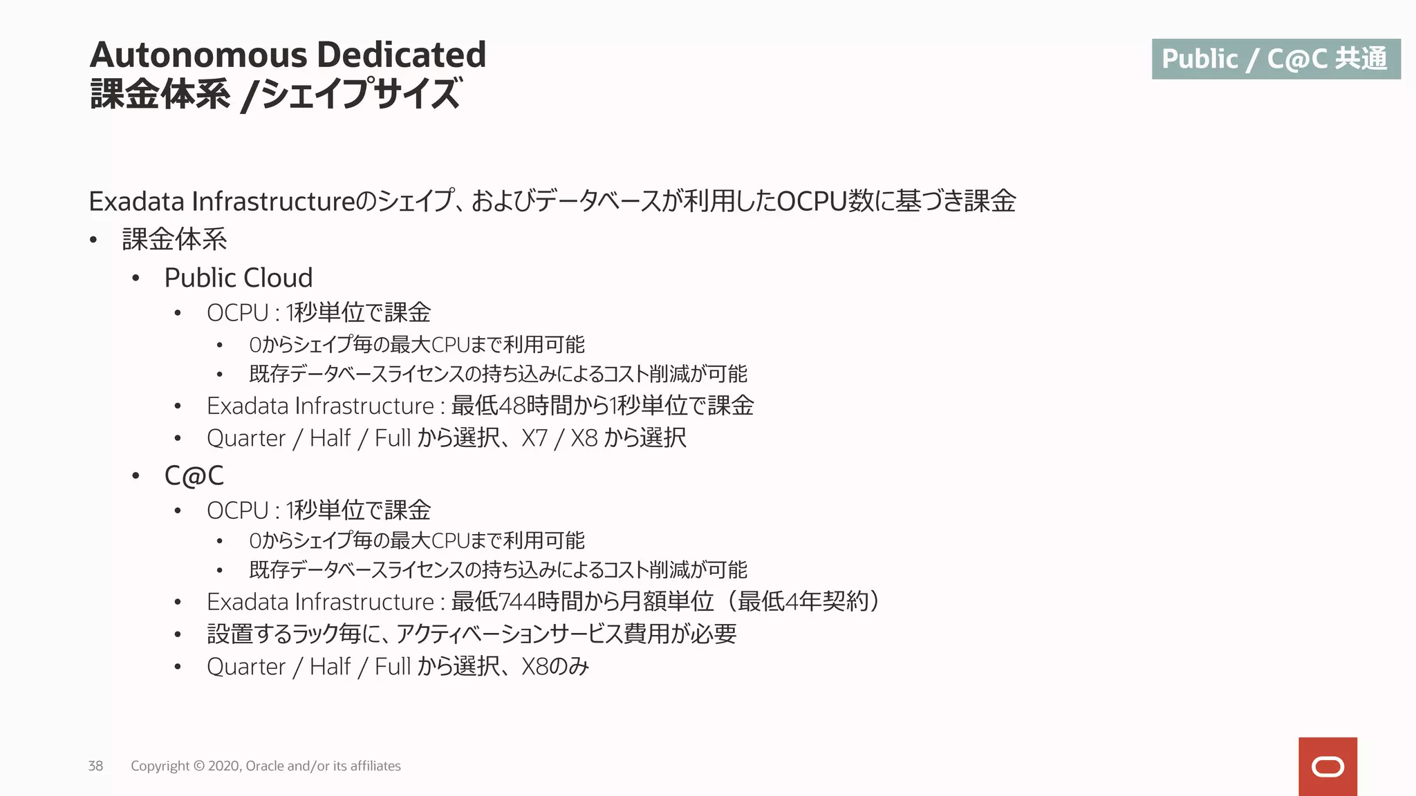 38 Copyright © 2020, Oracle and/or its affiliates
Autonomous Dedicated
課⾦体系 /シェイプサイズ
Exadata Infrastructureのシェイプ、およびデータベースが利⽤したOCPU数に基づき課⾦
• 課⾦体系
• Public Cloud
• OCPU : 1秒単位で課⾦
• 0からシェイプ毎の最⼤CPUまで利⽤可能
• 既存データベースライセンスの持ち込みによるコスト削減が可能
• Exadata Infrastructure : 最低48時間から1秒単位で課⾦
• Quarter / Half / Full から選択、 X7 / X8 から選択
• C@C
• OCPU : 1秒単位で課⾦
• 0からシェイプ毎の最⼤CPUまで利⽤可能
• 既存データベースライセンスの持ち込みによるコスト削減が可能
• Exadata Infrastructure : 最低744時間から⽉額単位（最低4年契約）
• 設置するラック毎に、アクティベーションサービス費⽤が必要
• Quarter / Half / Full から選択、 X8のみ
Public / C@C 共通
 