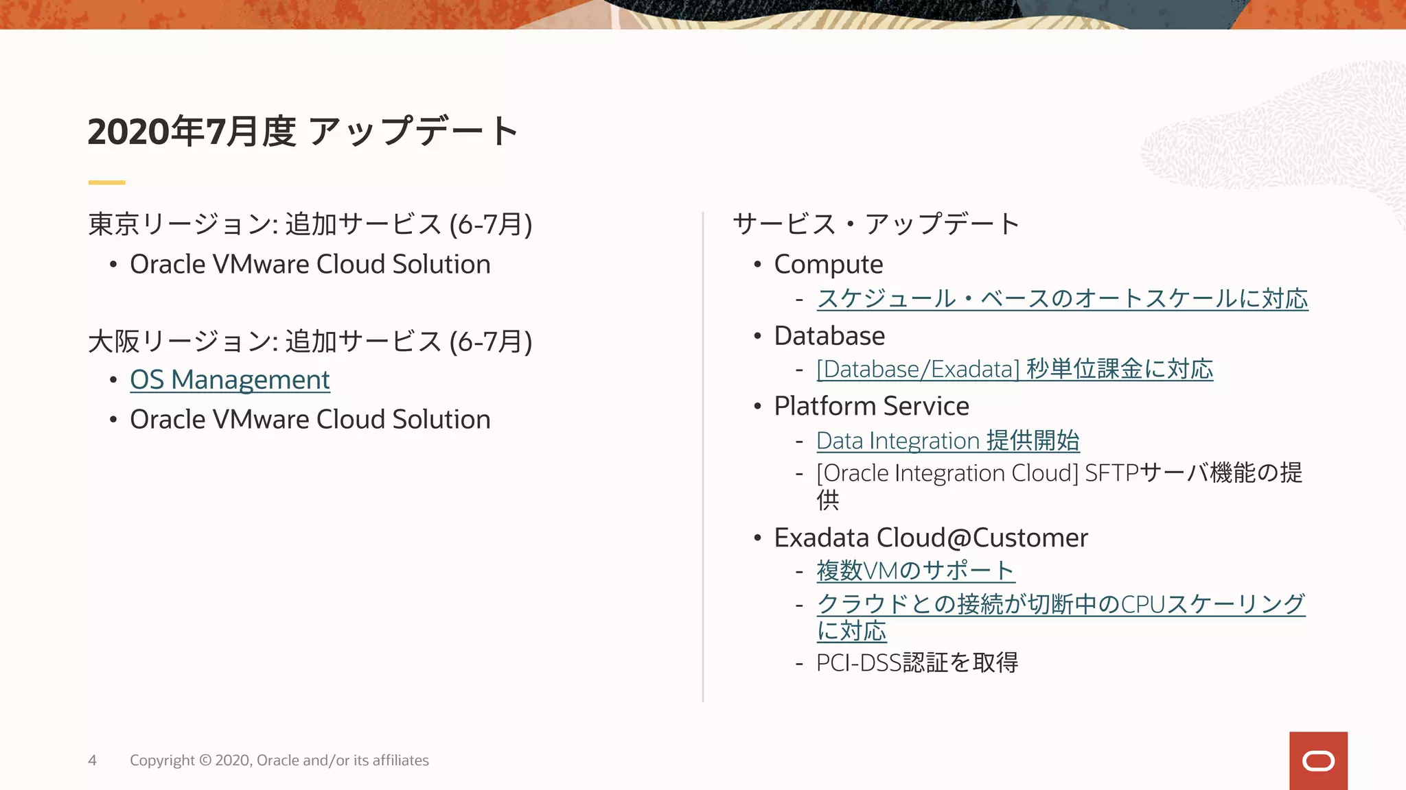 4 Copyright © 2020, Oracle and/or its affiliates
• Compute
-
• Database
- [Database/Exadata]
• Platform Service
- Data Integration
- [Oracle Integration Cloud] SFTP
• Exadata Cloud@Customer
- VM
- CPU
- PCI-DSS
: (6-7 )
• Oracle VMware Cloud Solution
: (6-7 )
• OS Management
• Oracle VMware Cloud Solution
2020 7
 